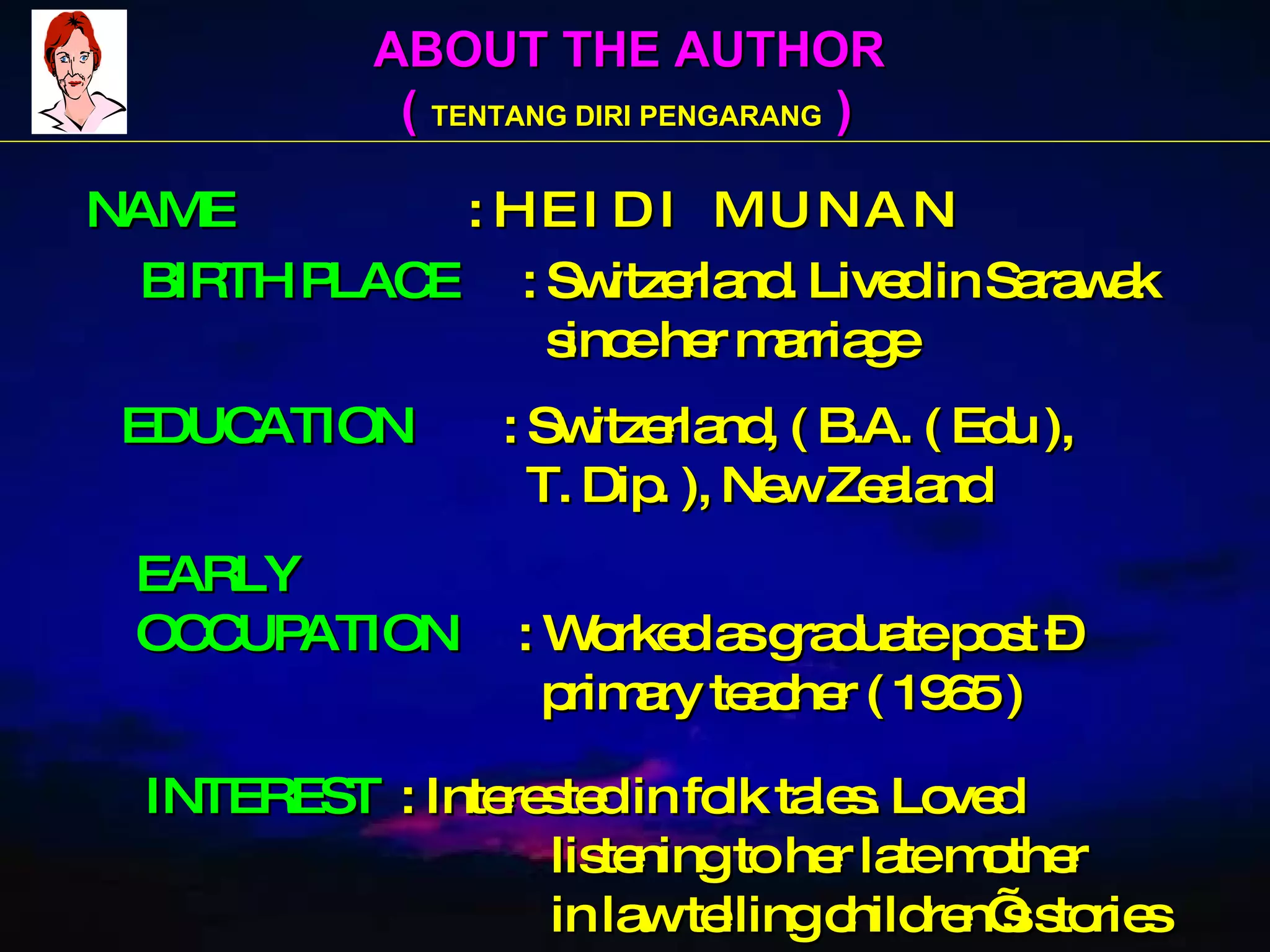 ABOUT THE AUTHOR (  TENTANG DIRI PENGARANG  ) NAME   : H E I D I  M U N A N BIRTH PLACE   : Switzerland. Lived in Sarawak   since her marriage EDUCATION   : Switzerland, ( B.A. ( Edu ),    T. Dip. ), New Zealand EARLY OCCUPATION   : Worked as graduate post –    primary teacher ( 1965 ) INTEREST   : Interested in folk tales. Loved   listening to her late mother   in law telling children’s stories 