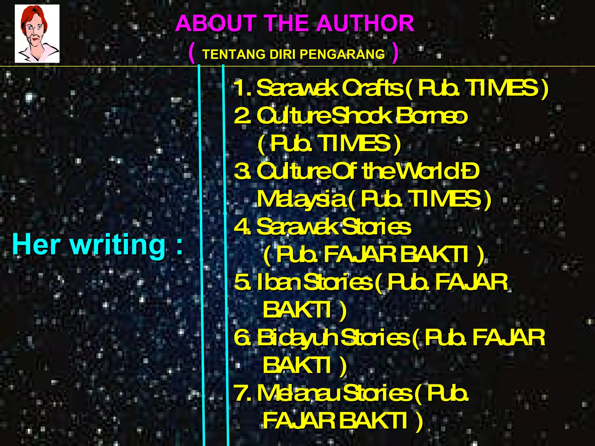 ABOUT THE AUTHOR (  TENTANG DIRI PENGARANG  )   1. Sarawak Crafts ( Pub. TIMES )   2. Culture Shock Borneo   ( Pub. TIMES )   3. Culture Of the World –    Malaysia ( Pub. TIMES )   4. Sarawak Stories   ( Pub. FAJAR BAKTI )   5. Iban Stories ( Pub. FAJAR   BAKTI )   6. Bidayuh Stories ( Pub. FAJAR   BAKTI )   7. Melanau Stories ( Pub.    FAJAR BAKTI ) Her writing : 