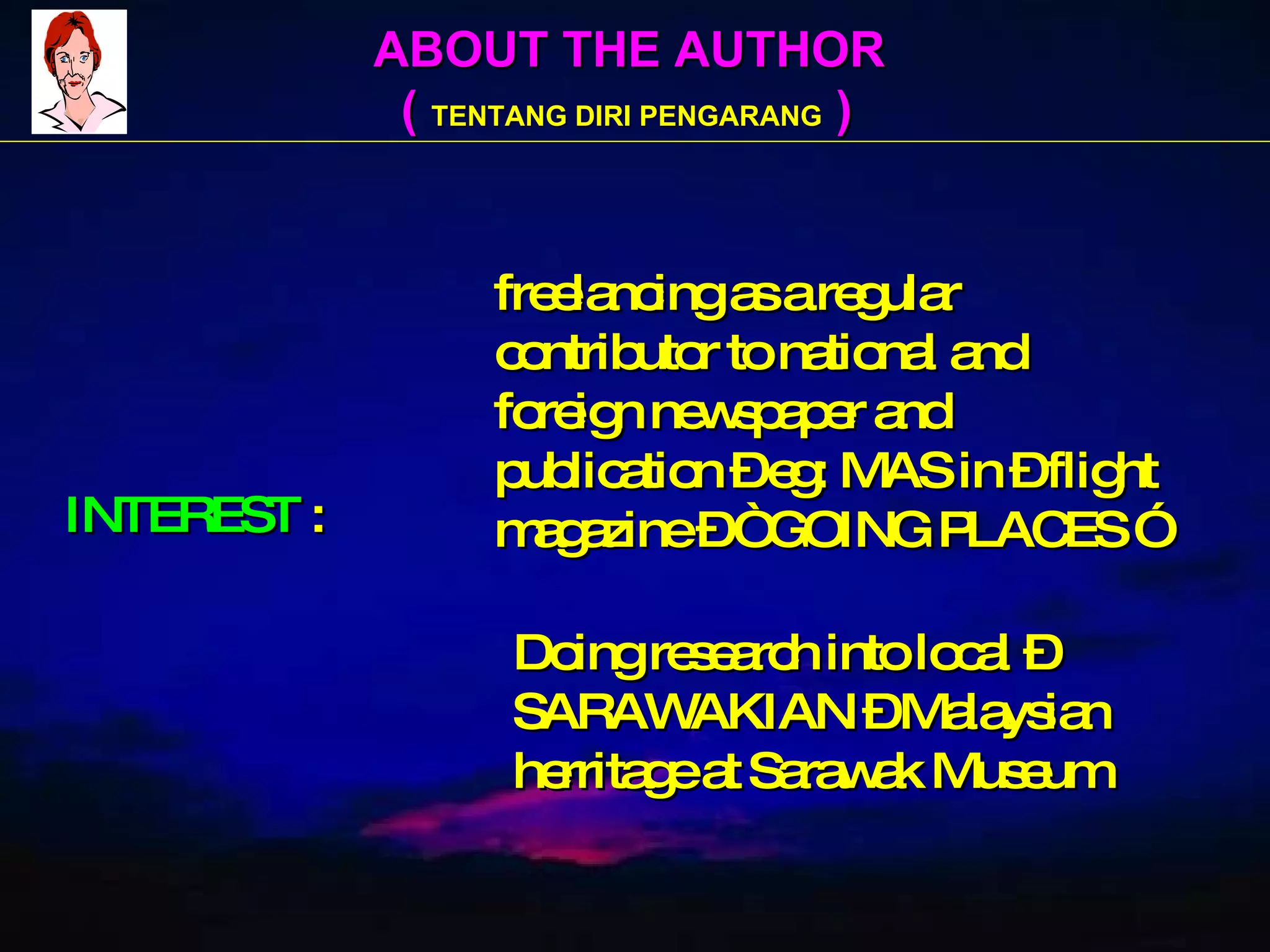 ABOUT THE AUTHOR (  TENTANG DIRI PENGARANG  ) INTEREST  :   freelancing as a regular    contributor to national and   foreign newspaper and    publication – eg: MAS in – flight   magazine – “ GOING PLACES ”   Doing research into local –   SARAWAKIAN – Malaysian    herritage at Sarawak Museum  