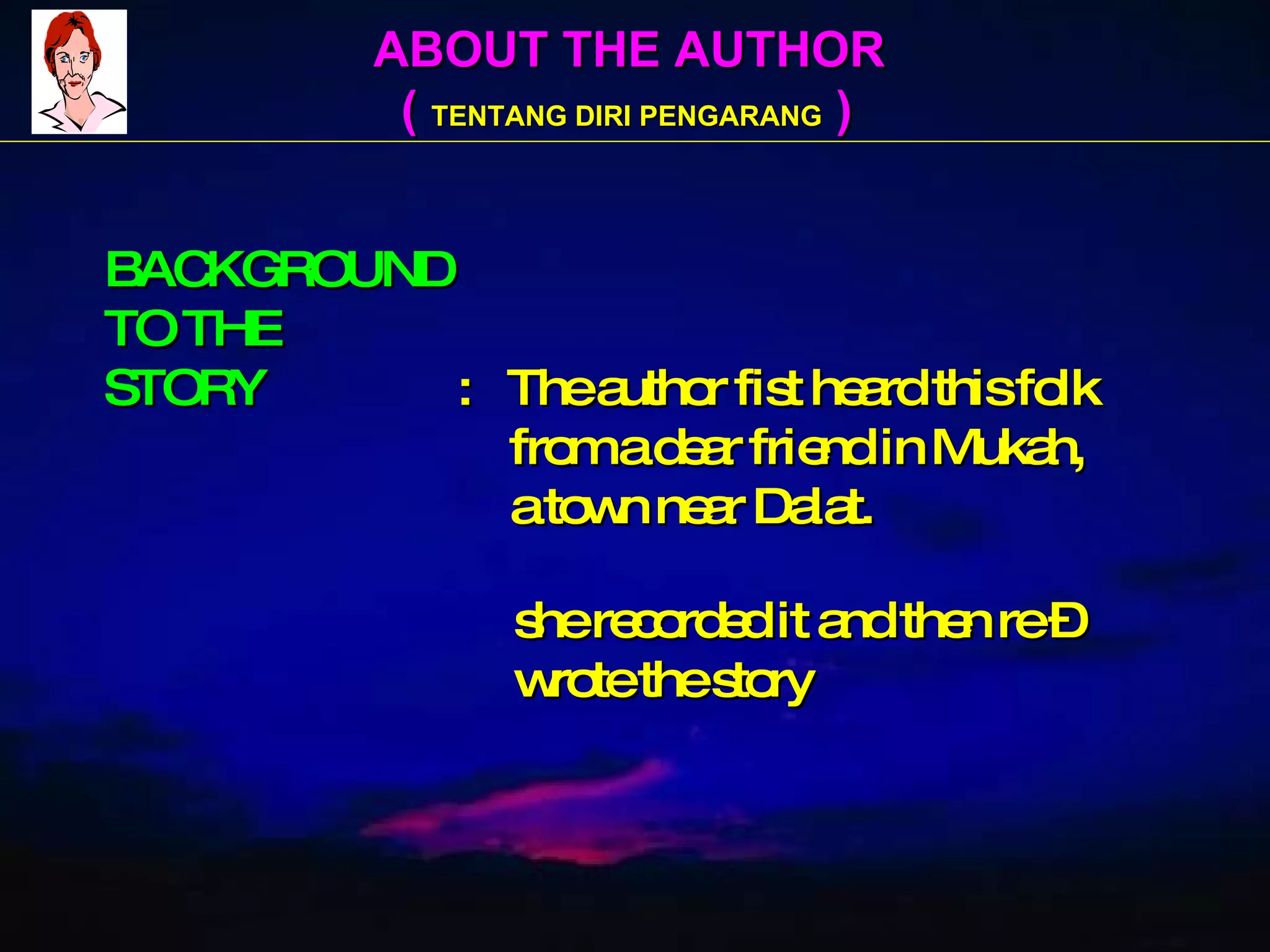 ABOUT THE AUTHOR (  TENTANG DIRI PENGARANG  ) BACKGROUND TO THE STORY   :  The author fist heard this folk   from a dear friend in Mukah,   a town near Dalat.     she recorded it and then re –   wrote the story 