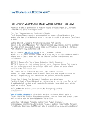 How Dangerous Is Omicron Virus?
First Omicron Variant Case, Theats Against Schools | Top News
Patch has 32 sites in communities in northern Virginia and Washington, D.C. Here are
some of the top posts from the past week.
First Case Of Omicron Variant Confirmed In Virginia
The first case of the coronavirus omicron variant has been confirmed in Virginia in a
resident who lives in the Northwest region of the state, according to the Virginia Department
of Health.
Update: Student Accused Of Threatening Manassas Park Schools
Schools in the City of Manassas Park will pivot to remote asynchronous learning on Friday,
the school system announced. A social media post threatened a shooting at a Manassas
Park school on Friday, authorities said.
Record Warmth, Then Strong Storms In VA/DC Weekend Forecast
A storm front is forecast to move through the Northern Virginia and D.C. area this weekend,
bringing with it powerful winds, rain and the potential for more severe weather with
thunderstorms.
COVID-19 Boosters For Teens Urged By Loudoun Health Department
COVID-19 boosters are now available for many teens in Loudoun County. As the county
has high levels of community transmission, public health officials are urging eligible
residents to get their booster shot.
VA Teachers To Get 10 Percent Pay Raise Under Northam Proposal
Virginia Gov. Ralph Northam plans to propose a two-year state budget next week that
includes a 10 percent pay raise for teachers, the governor announced Monday.
Former Paul VI Hoops Star Recovering From Brutal Attack In Cyprus
Family and friends of Corey Manigault are raising money to help the former Paul VI High
School basketball standout who is recovering from injuries he received during a brutal
attack last month in Cyprus.
Police, BLM Settle Excessive Force Case; No Wrongdoing Admitted
Story continues
Nine protestors settled out of court to end a federal civil lawsuit against police in
Fredericksburg and Stafford. The protestors claimed their civil rights were violated during
demonstrations after the death of George Floyd in 2020.
Metro Slow To Evacuate Pentagon Station During August Emergency
An investigation into Metro's actions during the Aug. 3 stabbing incident at the Pentagon
Transit Center determined that Metrorail failed to establish an on-scene command center
 