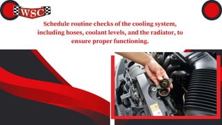 Schedule routine checks of the cooling system,
including hoses, coolant levels, and the radiator, to
ensure proper functioning.
 
