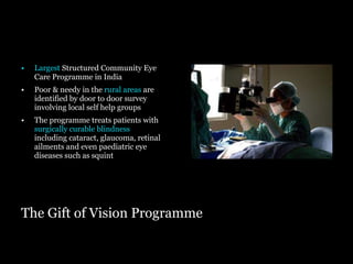 The Gift of Vision Programme Largest   Structured Community Eye Care Programme in India Poor & needy in the  rural areas  are identified by door to door survey involving local self help groups The programme treats patients with  surgically curable blindness  including cataract, glaucoma, retinal ailments and even paediatric eye diseases such as squint  