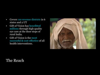 The Reach Covers   110 revenue districts  in 6   states and 2 UT  Gift of Vision has  benefitted millions  through high quality eye care at the door steps of rural India. Gift of Vision is the  most successful & cost-effective  of all health interventions. 