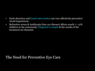 The Need for Preventive Eye Care Early detection and  timely intervention  can very effectively preventive visual impairment. Refractive errors & Amblyopia (lazy eye disease) affects nearly 7 - 12% children in the community.  Diagnosis is simple  & the results of the treatment are dramatic 