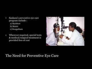 The Need for Preventive Eye Care Sankara's preventive eye care program include : a) Rainbow b) Maitri c) Swagatham Wherever required, special tests & medical/surgical treatment is provided free of cost 