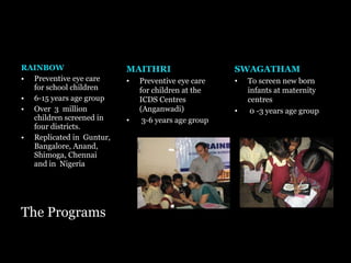 The Programs RAINBOW Preventive eye care for school children 6-15 years age group Over  3  million children screened in four districts. Replicated in  Guntur, Bangalore, Anand, Shimoga, Chennai and in  Nigeria MAITHRI Preventive eye care for children at the ICDS Centres (Anganwadi) 3-6 years age group SWAGATHAM To screen new born infants at maternity centres  0 -3 years age group 