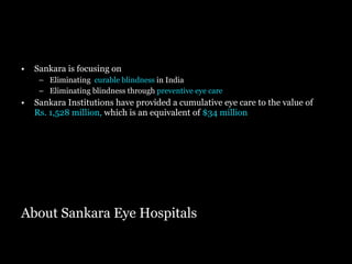 About Sankara Eye Hospitals Sankara is focusing on  Eliminating  curable blindness  in India Eliminating blindness through  preventive eye care Sankara Institutions have provided a cumulative eye care to the value of   Rs. 1,528 million,  which is an equivalent of  $34 million 
