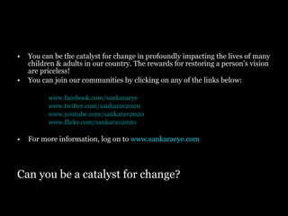 Can you be a catalyst for change? You can be the catalyst for change in profoundly impacting the lives of many children & adults in our country. The rewards for restoring a person’s vision  are priceless! You can join our communities by clicking on any of the links below: www.facebook.com/sankaraeye www.twitter.com/sankarav2020 www.youtube.com/sankarav2020 www.flickr.com/sankarav2020 For more information, log on to  www.sankaraeye.com 