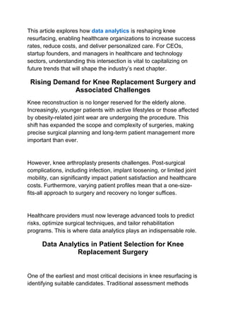 This article explores how data analytics is reshaping knee
resurfacing, enabling healthcare organizations to increase success
rates, reduce costs, and deliver personalized care. For CEOs,
startup founders, and managers in healthcare and technology
sectors, understanding this intersection is vital to capitalizing on
future trends that will shape the industry’s next chapter.
Rising Demand for Knee Replacement Surgery and
Associated Challenges
Knee reconstruction is no longer reserved for the elderly alone.
Increasingly, younger patients with active lifestyles or those affected
by obesity-related joint wear are undergoing the procedure. This
shift has expanded the scope and complexity of surgeries, making
precise surgical planning and long-term patient management more
important than ever.
However, knee arthroplasty presents challenges. Post-surgical
complications, including infection, implant loosening, or limited joint
mobility, can significantly impact patient satisfaction and healthcare
costs. Furthermore, varying patient profiles mean that a one-size-
fits-all approach to surgery and recovery no longer suffices.
Healthcare providers must now leverage advanced tools to predict
risks, optimize surgical techniques, and tailor rehabilitation
programs. This is where data analytics plays an indispensable role.
Data Analytics in Patient Selection for Knee
Replacement Surgery
One of the earliest and most critical decisions in knee resurfacing is
identifying suitable candidates. Traditional assessment methods
 