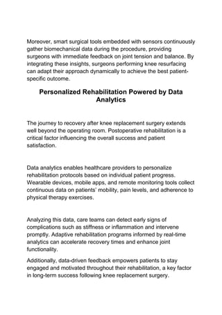 Moreover, smart surgical tools embedded with sensors continuously
gather biomechanical data during the procedure, providing
surgeons with immediate feedback on joint tension and balance. By
integrating these insights, surgeons performing knee resurfacing
can adapt their approach dynamically to achieve the best patient-
specific outcome.
Personalized Rehabilitation Powered by Data
Analytics
The journey to recovery after knee replacement surgery extends
well beyond the operating room. Postoperative rehabilitation is a
critical factor influencing the overall success and patient
satisfaction.
Data analytics enables healthcare providers to personalize
rehabilitation protocols based on individual patient progress.
Wearable devices, mobile apps, and remote monitoring tools collect
continuous data on patients’ mobility, pain levels, and adherence to
physical therapy exercises.
Analyzing this data, care teams can detect early signs of
complications such as stiffness or inflammation and intervene
promptly. Adaptive rehabilitation programs informed by real-time
analytics can accelerate recovery times and enhance joint
functionality.
Additionally, data-driven feedback empowers patients to stay
engaged and motivated throughout their rehabilitation, a key factor
in long-term success following knee replacement surgery.
 