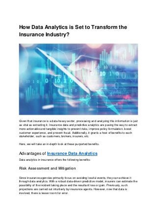 How Data Analytics is Set to Transform the
Insurance Industry?
Given that insurance is a data-heavy sector, processing and analyzing this information is just
as vital as extracting it. Insurance data and predictive analytics are paving the way to extract
more actionable and tangible insights to prevent risks, improve policy formulation, boost
customer experience, and prevent fraud. Additionally, it grants a host of benefits to each
stakeholder, such as customers, brokers, insurers, etc.
Here, we will take an in-depth look at these purported benefits.
Advantages of Insurance Data Analytics
Data analytics in insurance offers the following benefits:
Risk Assessment and Mitigation
Since insurance agencies primarily focus on avoiding lossful events, they can achieve it
through data analytics. With a robust data-driven predictive model, insurers can estimate the
possibility of the incident taking place and the resultant loss or gain. Previously, such
projections are carried out intuitively by insurance agents. However, now that data is
involved, there is lesser room for error.
 