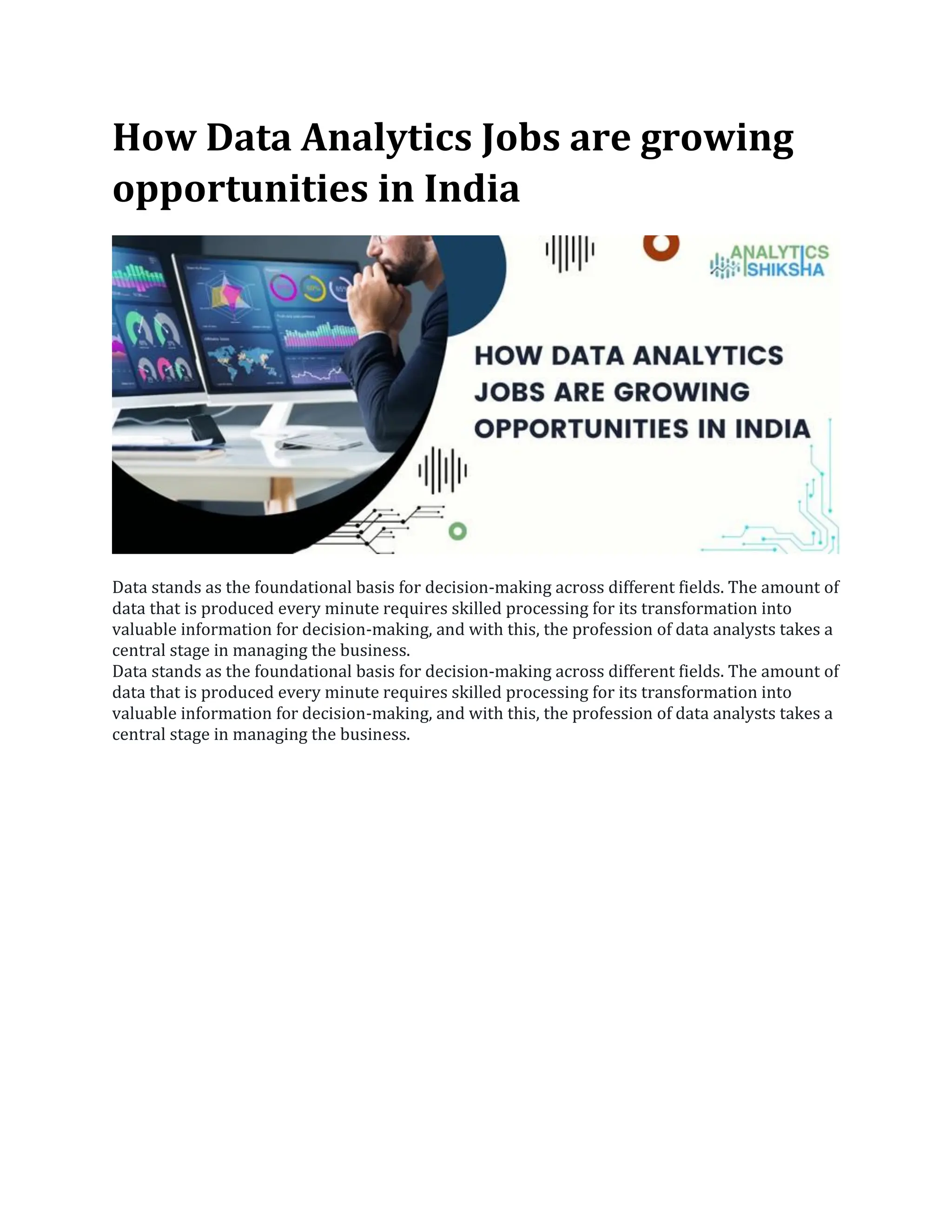 How Data Analytics Jobs are growing
opportunities in India
Data stands as the foundational basis for decision-making across different fields. The amount of
data that is produced every minute requires skilled processing for its transformation into
valuable information for decision-making, and with this, the profession of data analysts takes a
central stage in managing the business.
Data stands as the foundational basis for decision-making across different fields. The amount of
data that is produced every minute requires skilled processing for its transformation into
valuable information for decision-making, and with this, the profession of data analysts takes a
central stage in managing the business.
 
