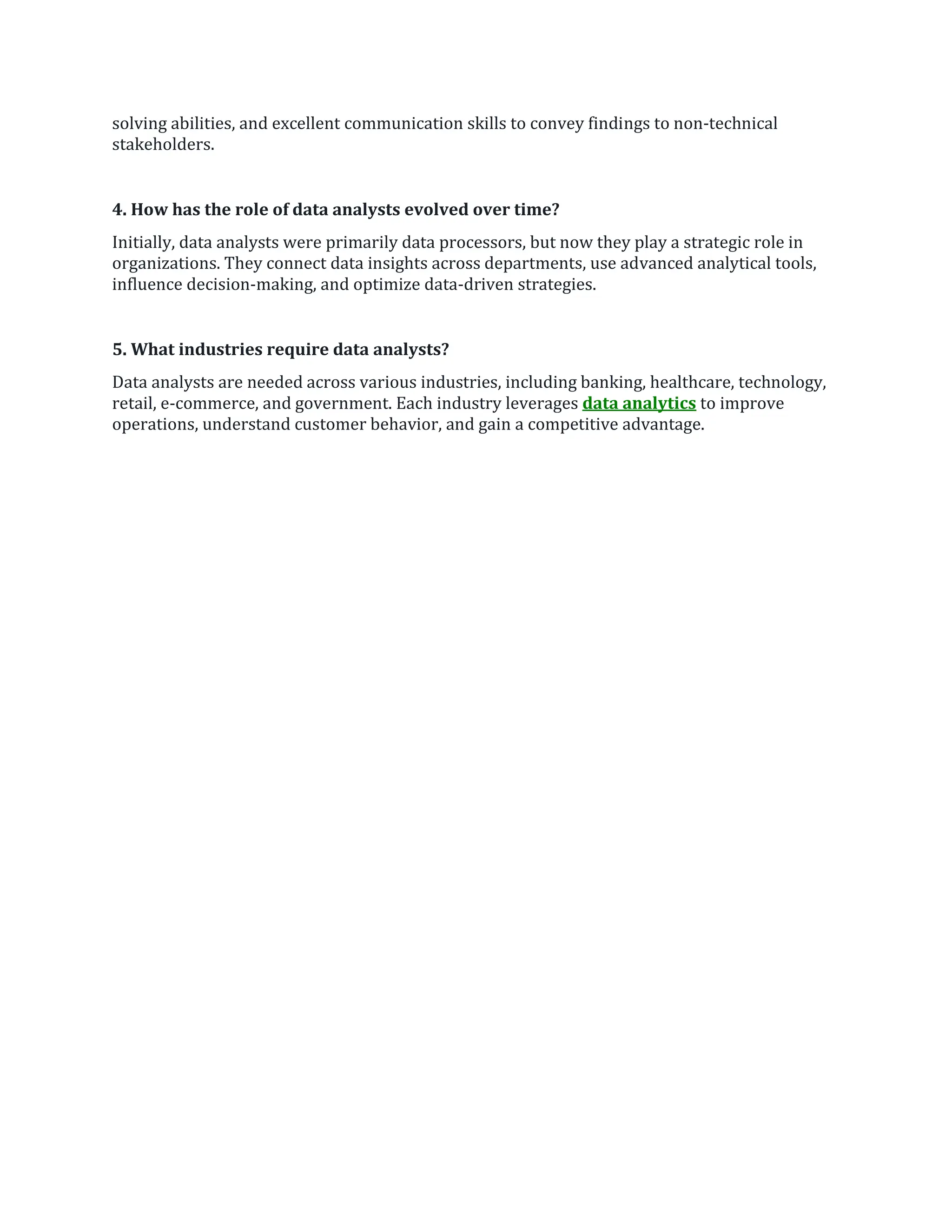 solving abilities, and excellent communication skills to convey findings to non-technical
stakeholders.
4. How has the role of data analysts evolved over time?
Initially, data analysts were primarily data processors, but now they play a strategic role in
organizations. They connect data insights across departments, use advanced analytical tools,
influence decision-making, and optimize data-driven strategies.
5. What industries require data analysts?
Data analysts are needed across various industries, including banking, healthcare, technology,
retail, e-commerce, and government. Each industry leverages data analytics to improve
operations, understand customer behavior, and gain a competitive advantage.
 
