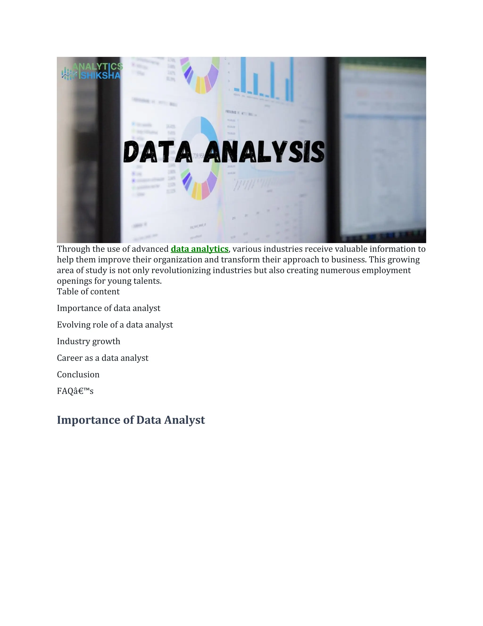 Through the use of advanced data analytics, various industries receive valuable information to
help them improve their organization and transform their approach to business. This growing
area of study is not only revolutionizing industries but also creating numerous employment
openings for young talents.
Table of content
Importance of data analyst
Evolving role of a data analyst
Industry growth
Career as a data analyst
Conclusion
FAQâ€™s
Importance of Data Analyst
 