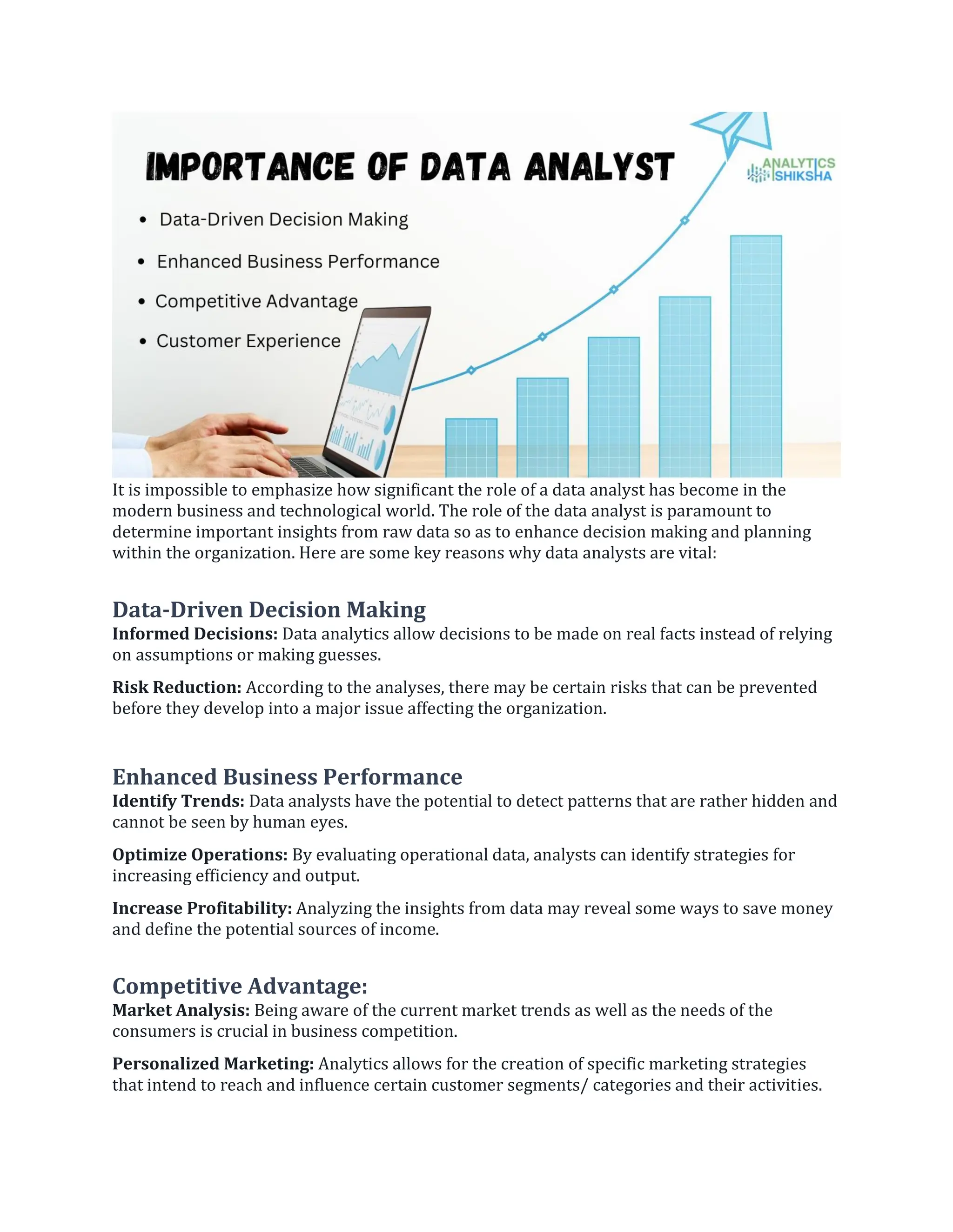 It is impossible to emphasize how significant the role of a data analyst has become in the
modern business and technological world. The role of the data analyst is paramount to
determine important insights from raw data so as to enhance decision making and planning
within the organization. Here are some key reasons why data analysts are vital:
Data-Driven Decision Making
Informed Decisions: Data analytics allow decisions to be made on real facts instead of relying
on assumptions or making guesses.
Risk Reduction: According to the analyses, there may be certain risks that can be prevented
before they develop into a major issue affecting the organization.
Enhanced Business Performance
Identify Trends: Data analysts have the potential to detect patterns that are rather hidden and
cannot be seen by human eyes.
Optimize Operations: By evaluating operational data, analysts can identify strategies for
increasing efficiency and output.
Increase Profitability: Analyzing the insights from data may reveal some ways to save money
and define the potential sources of income.
Competitive Advantage:
Market Analysis: Being aware of the current market trends as well as the needs of the
consumers is crucial in business competition.
Personalized Marketing: Analytics allows for the creation of specific marketing strategies
that intend to reach and influence certain customer segments/ categories and their activities.
 