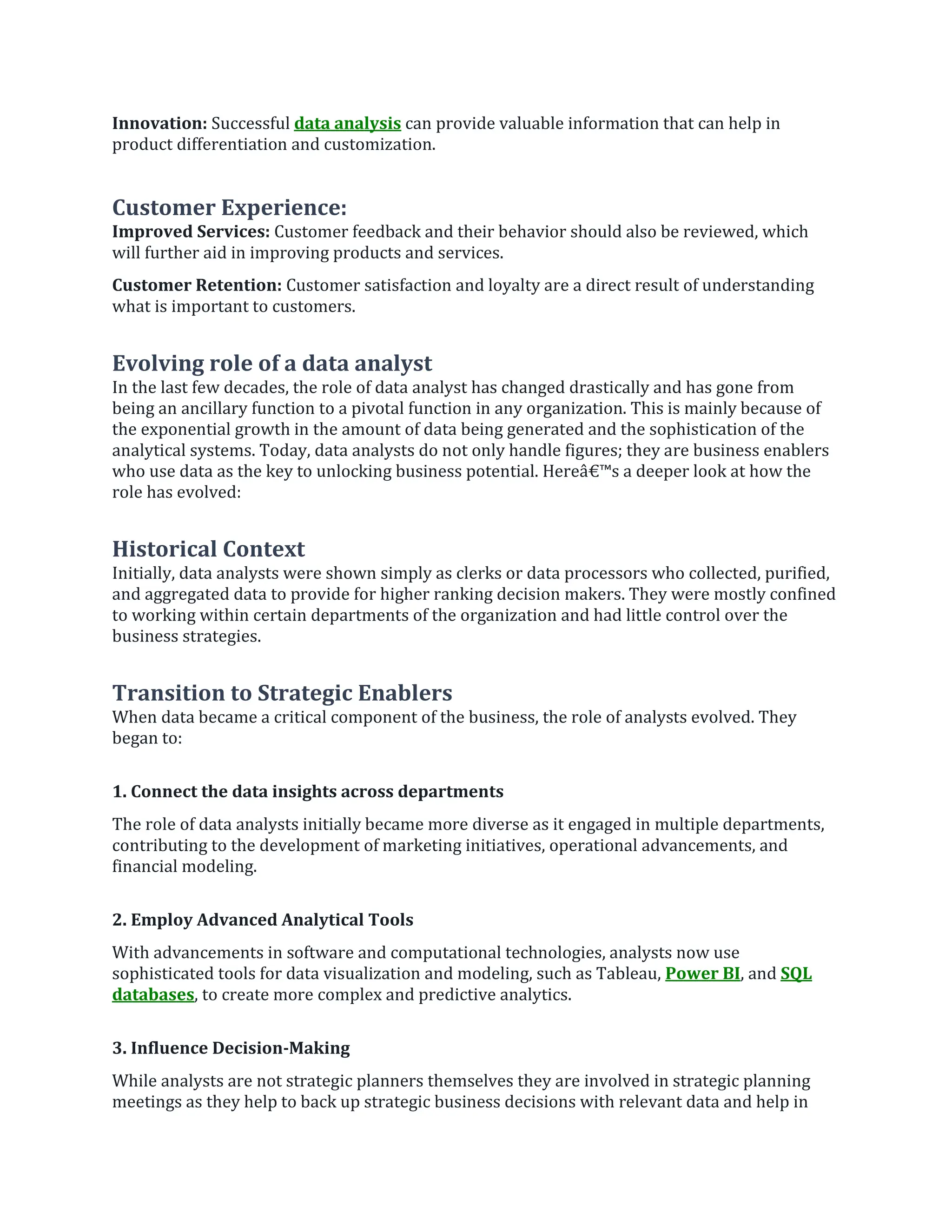 Innovation: Successful data analysis can provide valuable information that can help in
product differentiation and customization.
Customer Experience:
Improved Services: Customer feedback and their behavior should also be reviewed, which
will further aid in improving products and services.
Customer Retention: Customer satisfaction and loyalty are a direct result of understanding
what is important to customers.
Evolving role of a data analyst
In the last few decades, the role of data analyst has changed drastically and has gone from
being an ancillary function to a pivotal function in any organization. This is mainly because of
the exponential growth in the amount of data being generated and the sophistication of the
analytical systems. Today, data analysts do not only handle figures; they are business enablers
who use data as the key to unlocking business potential. Hereâ€™s a deeper look at how the
role has evolved:
Historical Context
Initially, data analysts were shown simply as clerks or data processors who collected, purified,
and aggregated data to provide for higher ranking decision makers. They were mostly confined
to working within certain departments of the organization and had little control over the
business strategies.
Transition to Strategic Enablers
When data became a critical component of the business, the role of analysts evolved. They
began to:
1. Connect the data insights across departments
The role of data analysts initially became more diverse as it engaged in multiple departments,
contributing to the development of marketing initiatives, operational advancements, and
financial modeling.
2. Employ Advanced Analytical Tools
With advancements in software and computational technologies, analysts now use
sophisticated tools for data visualization and modeling, such as Tableau, Power BI, and SQL
databases, to create more complex and predictive analytics.
3. Influence Decision-Making
While analysts are not strategic planners themselves they are involved in strategic planning
meetings as they help to back up strategic business decisions with relevant data and help in
 