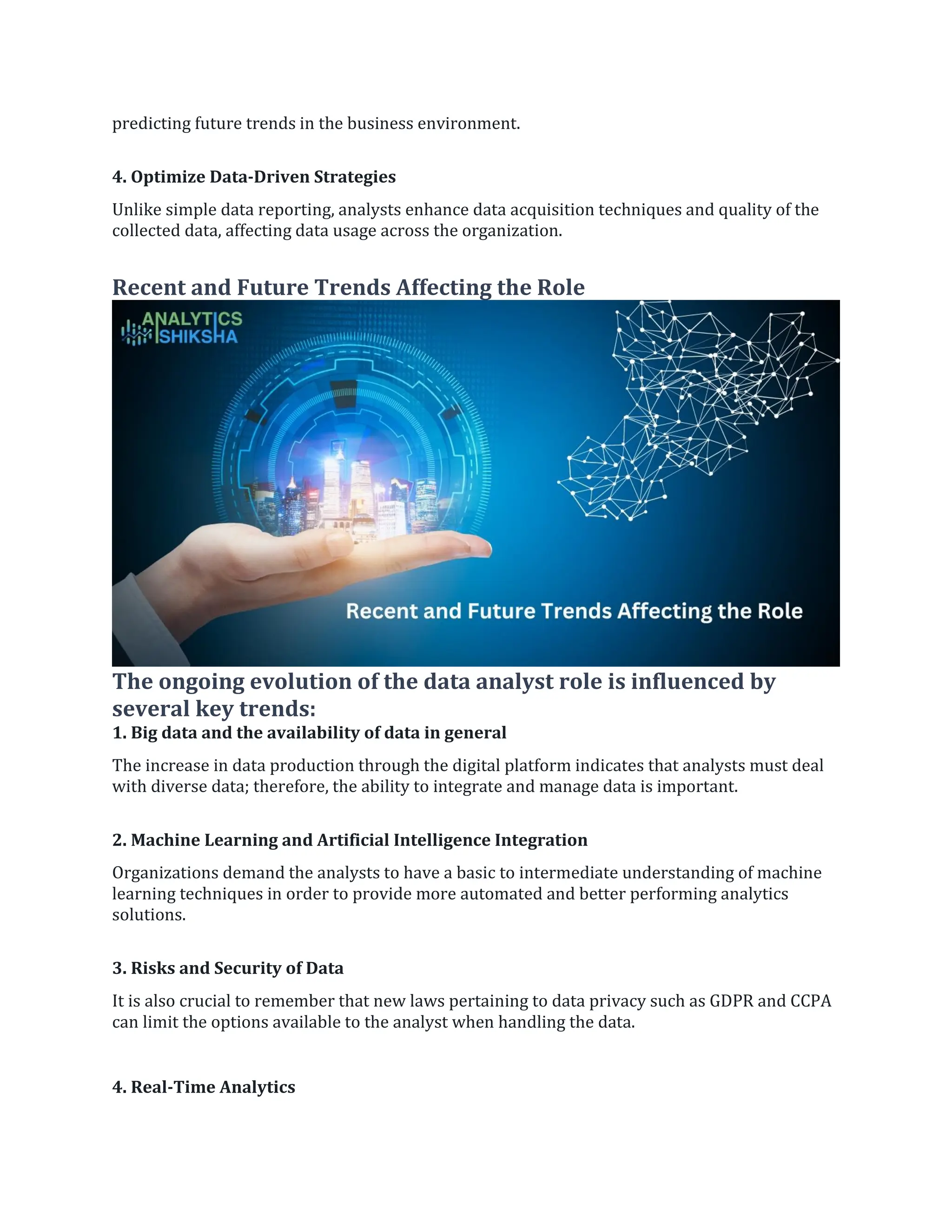 predicting future trends in the business environment.
4. Optimize Data-Driven Strategies
Unlike simple data reporting, analysts enhance data acquisition techniques and quality of the
collected data, affecting data usage across the organization.
Recent and Future Trends Affecting the Role
The ongoing evolution of the data analyst role is influenced by
several key trends:
1. Big data and the availability of data in general
The increase in data production through the digital platform indicates that analysts must deal
with diverse data; therefore, the ability to integrate and manage data is important.
2. Machine Learning and Artificial Intelligence Integration
Organizations demand the analysts to have a basic to intermediate understanding of machine
learning techniques in order to provide more automated and better performing analytics
solutions.
3. Risks and Security of Data
It is also crucial to remember that new laws pertaining to data privacy such as GDPR and CCPA
can limit the options available to the analyst when handling the data.
4. Real-Time Analytics
 