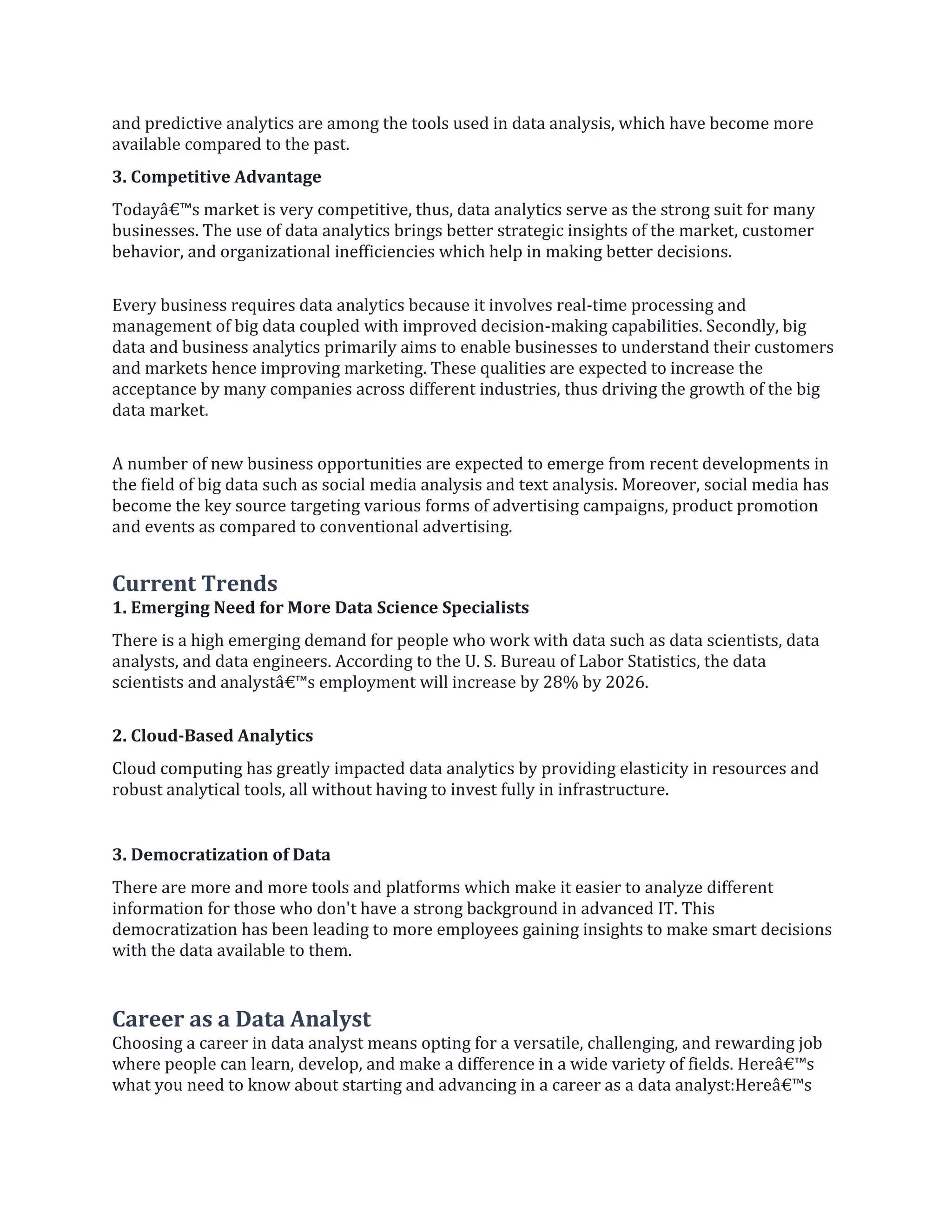 and predictive analytics are among the tools used in data analysis, which have become more
available compared to the past.
3. Competitive Advantage
Todayâ€™s market is very competitive, thus, data analytics serve as the strong suit for many
businesses. The use of data analytics brings better strategic insights of the market, customer
behavior, and organizational inefficiencies which help in making better decisions.
Every business requires data analytics because it involves real-time processing and
management of big data coupled with improved decision-making capabilities. Secondly, big
data and business analytics primarily aims to enable businesses to understand their customers
and markets hence improving marketing. These qualities are expected to increase the
acceptance by many companies across different industries, thus driving the growth of the big
data market.
A number of new business opportunities are expected to emerge from recent developments in
the field of big data such as social media analysis and text analysis. Moreover, social media has
become the key source targeting various forms of advertising campaigns, product promotion
and events as compared to conventional advertising.
Current Trends
1. Emerging Need for More Data Science Specialists
There is a high emerging demand for people who work with data such as data scientists, data
analysts, and data engineers. According to the U. S. Bureau of Labor Statistics, the data
scientists and analystâ€™s employment will increase by 28% by 2026.
2. Cloud-Based Analytics
Cloud computing has greatly impacted data analytics by providing elasticity in resources and
robust analytical tools, all without having to invest fully in infrastructure.
3. Democratization of Data
There are more and more tools and platforms which make it easier to analyze different
information for those who don't have a strong background in advanced IT. This
democratization has been leading to more employees gaining insights to make smart decisions
with the data available to them.
Career as a Data Analyst
Choosing a career in data analyst means opting for a versatile, challenging, and rewarding job
where people can learn, develop, and make a difference in a wide variety of fields. Hereâ€™s
what you need to know about starting and advancing in a career as a data analyst:Hereâ€™s
 