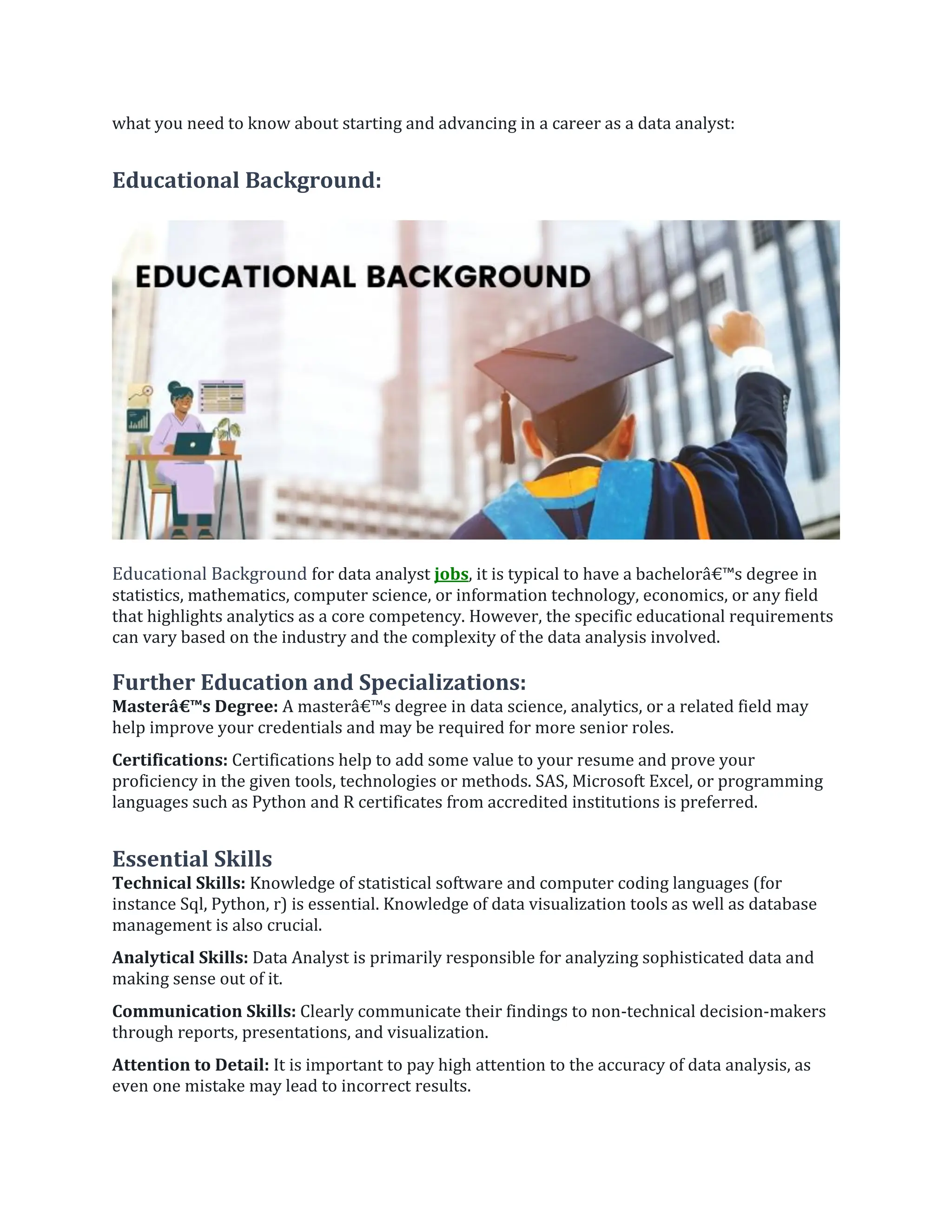 what you need to know about starting and advancing in a career as a data analyst:
Educational Background:
Educational Background for data analyst jobs, it is typical to have a bachelorâ€™s degree in
statistics, mathematics, computer science, or information technology, economics, or any field
that highlights analytics as a core competency. However, the specific educational requirements
can vary based on the industry and the complexity of the data analysis involved.
Further Education and Specializations:
Masterâ€™s Degree: A masterâ€™s degree in data science, analytics, or a related field may
help improve your credentials and may be required for more senior roles.
Certifications: Certifications help to add some value to your resume and prove your
proficiency in the given tools, technologies or methods. SAS, Microsoft Excel, or programming
languages such as Python and R certificates from accredited institutions is preferred.
Essential Skills
Technical Skills: Knowledge of statistical software and computer coding languages (for
instance Sql, Python, r) is essential. Knowledge of data visualization tools as well as database
management is also crucial.
Analytical Skills: Data Analyst is primarily responsible for analyzing sophisticated data and
making sense out of it.
Communication Skills: Clearly communicate their findings to non-technical decision-makers
through reports, presentations, and visualization.
Attention to Detail: It is important to pay high attention to the accuracy of data analysis, as
even one mistake may lead to incorrect results.
 