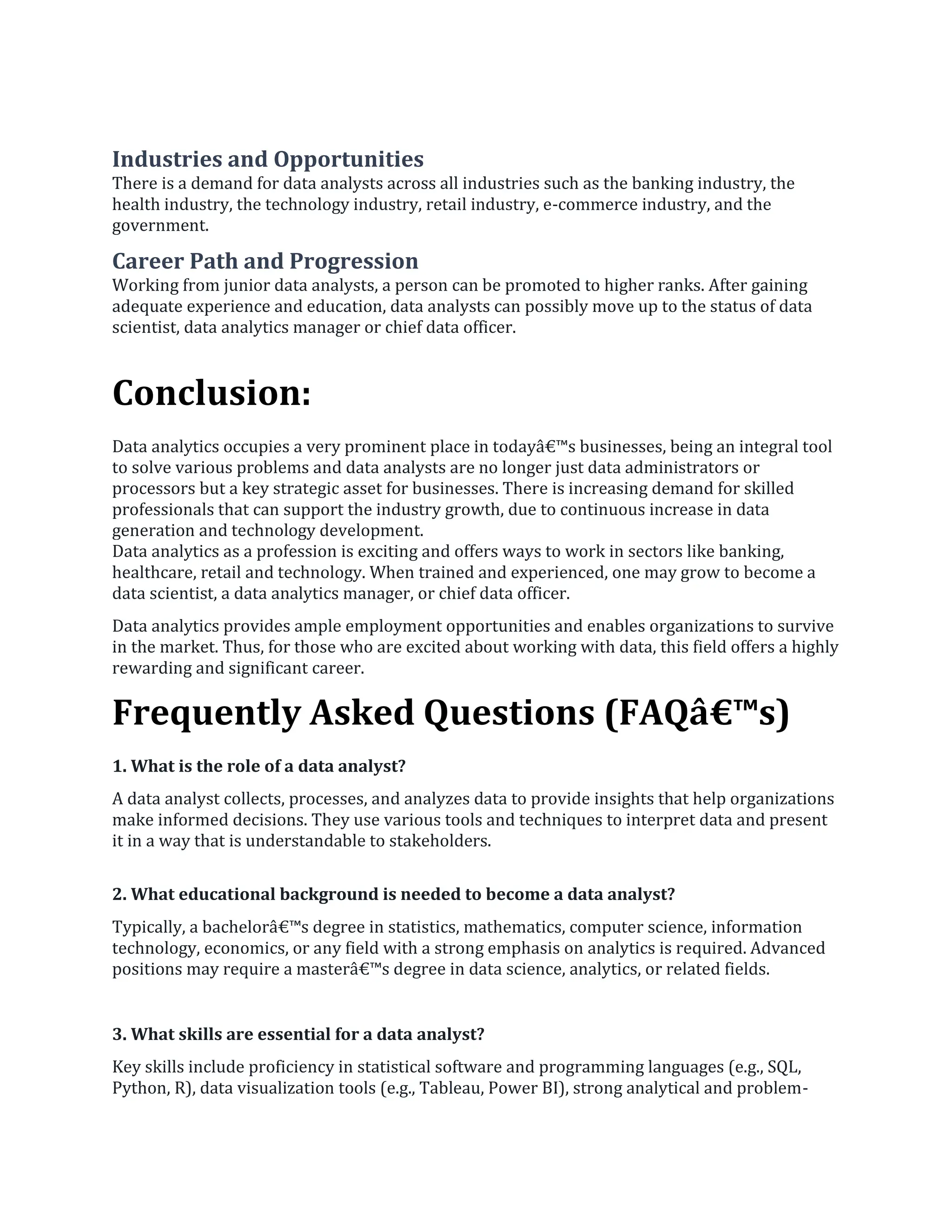 Industries and Opportunities
There is a demand for data analysts across all industries such as the banking industry, the
health industry, the technology industry, retail industry, e-commerce industry, and the
government.
Career Path and Progression
Working from junior data analysts, a person can be promoted to higher ranks. After gaining
adequate experience and education, data analysts can possibly move up to the status of data
scientist, data analytics manager or chief data officer.
Conclusion:
Data analytics occupies a very prominent place in todayâ€™s businesses, being an integral tool
to solve various problems and data analysts are no longer just data administrators or
processors but a key strategic asset for businesses. There is increasing demand for skilled
professionals that can support the industry growth, due to continuous increase in data
generation and technology development.
Data analytics as a profession is exciting and offers ways to work in sectors like banking,
healthcare, retail and technology. When trained and experienced, one may grow to become a
data scientist, a data analytics manager, or chief data officer.
Data analytics provides ample employment opportunities and enables organizations to survive
in the market. Thus, for those who are excited about working with data, this field offers a highly
rewarding and significant career.
Frequently Asked Questions (FAQâ€™s)
1. What is the role of a data analyst?
A data analyst collects, processes, and analyzes data to provide insights that help organizations
make informed decisions. They use various tools and techniques to interpret data and present
it in a way that is understandable to stakeholders.
2. What educational background is needed to become a data analyst?
Typically, a bachelorâ€™s degree in statistics, mathematics, computer science, information
technology, economics, or any field with a strong emphasis on analytics is required. Advanced
positions may require a masterâ€™s degree in data science, analytics, or related fields.
3. What skills are essential for a data analyst?
Key skills include proficiency in statistical software and programming languages (e.g., SQL,
Python, R), data visualization tools (e.g., Tableau, Power BI), strong analytical and problem-
 