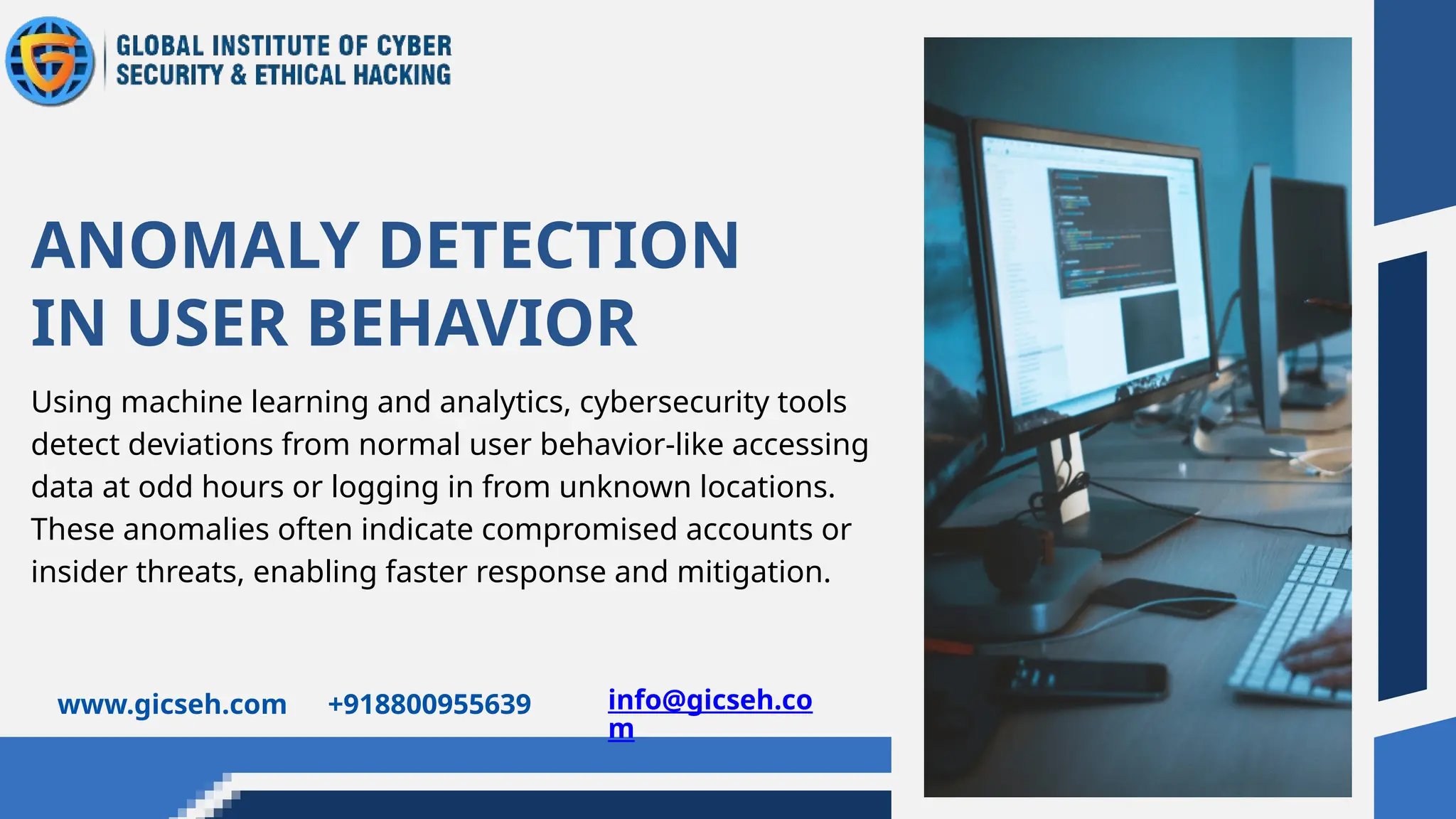 Using machine learning and analytics, cybersecurity tools
detect deviations from normal user behavior-like accessing
data at odd hours or logging in from unknown locations.
These anomalies often indicate compromised accounts or
insider threats, enabling faster response and mitigation.
ANOMALY DETECTION
IN USER BEHAVIOR
www.gicseh.com +918800955639 info@gicseh.co
m
 