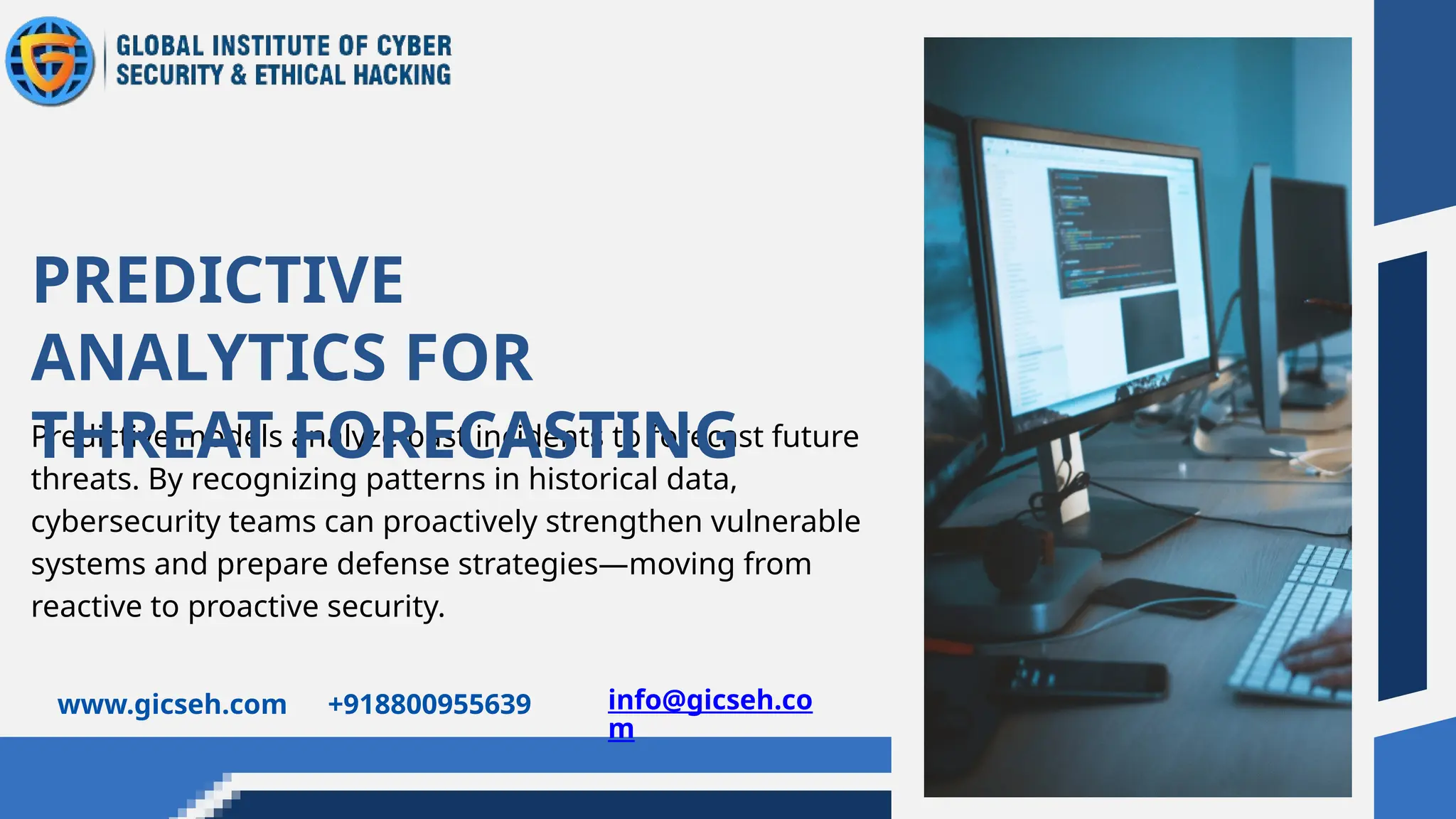 Predictive models analyze past incidents to forecast future
threats. By recognizing patterns in historical data,
cybersecurity teams can proactively strengthen vulnerable
systems and prepare defense strategies—moving from
reactive to proactive security.
PREDICTIVE
ANALYTICS FOR
THREAT FORECASTING
www.gicseh.com +918800955639 info@gicseh.co
m
 