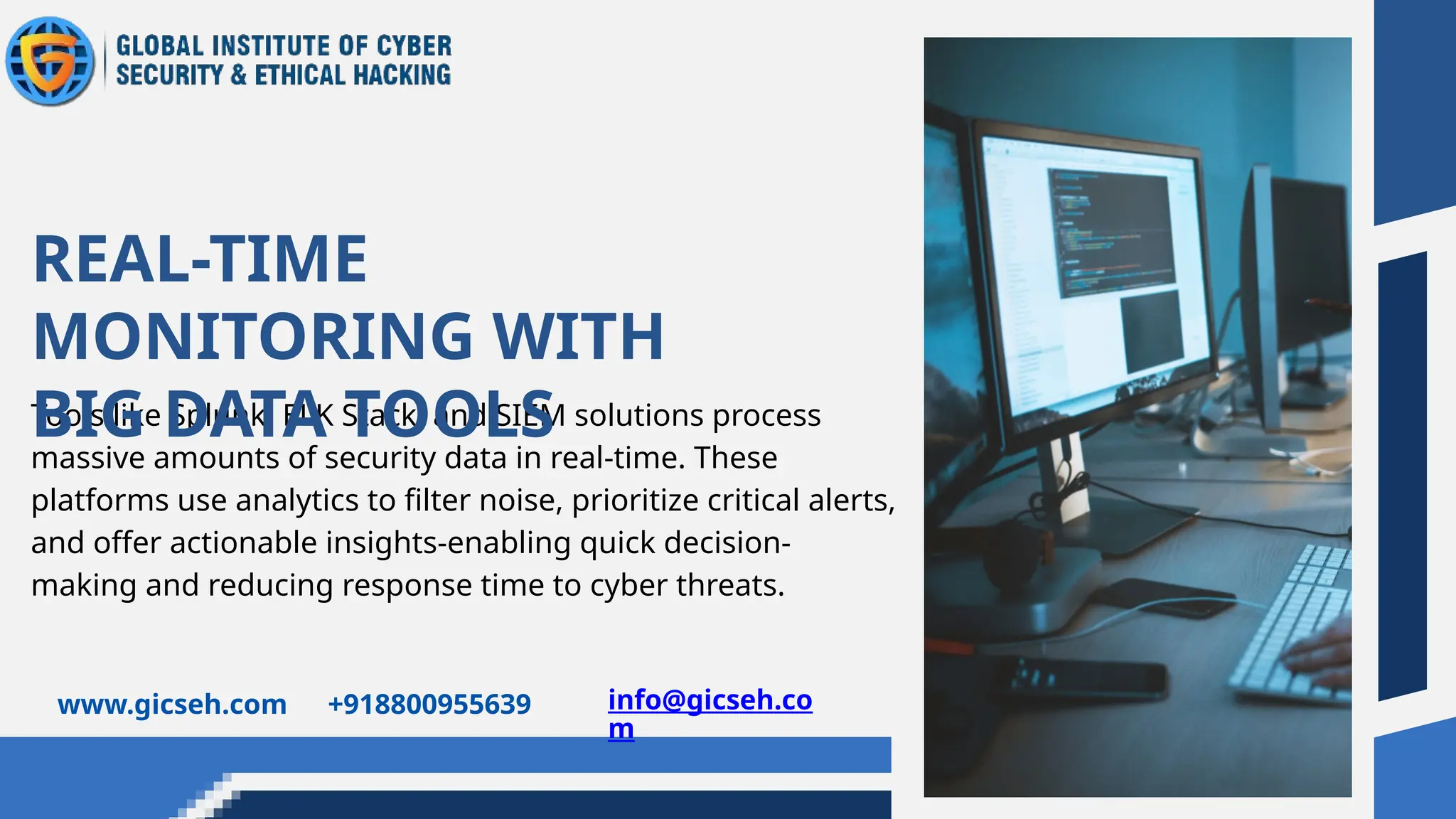 Tools like Splunk, ELK Stack, and SIEM solutions process
massive amounts of security data in real-time. These
platforms use analytics to filter noise, prioritize critical alerts,
and offer actionable insights-enabling quick decision-
making and reducing response time to cyber threats.
REAL-TIME
MONITORING WITH
BIG DATA TOOLS
www.gicseh.com +918800955639 info@gicseh.co
m
 
