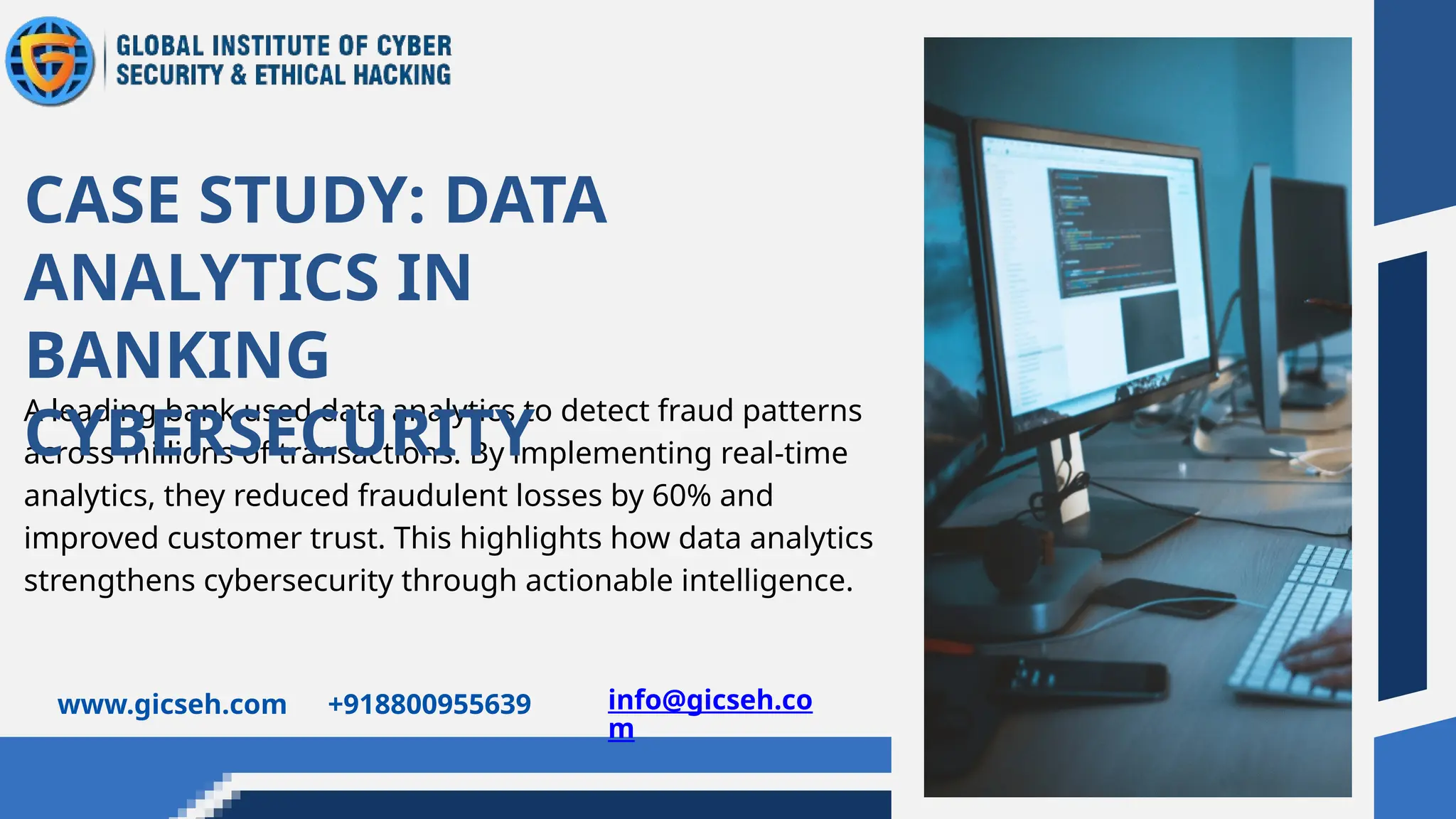 A leading bank used data analytics to detect fraud patterns
across millions of transactions. By implementing real-time
analytics, they reduced fraudulent losses by 60% and
improved customer trust. This highlights how data analytics
strengthens cybersecurity through actionable intelligence.
CASE STUDY: DATA
ANALYTICS IN
BANKING
CYBERSECURITY
www.gicseh.com +918800955639 info@gicseh.co
m
 