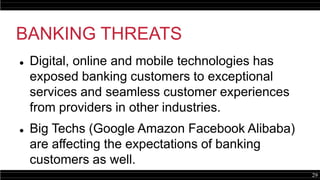 29
BANKING THREATS
 Digital, online and mobile technologies has
exposed banking customers to exceptional
services and seamless customer experiences
from providers in other industries.
 Big Techs (Google Amazon Facebook Alibaba)
are affecting the expectations of banking
customers as well.
 