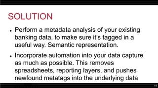 44
SOLUTION
 Perform a metadata analysis of your existing
banking data, to make sure it’s tagged in a
useful way. Semantic representation.
 Incorporate automation into your data capture
as much as possible. This removes
spreadsheets, reporting layers, and pushes
newfound metatags into the underlying data
systems.
 