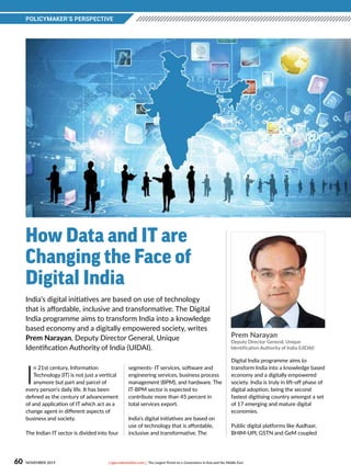 POLICYMAKER’S PERSPECTIVE
60 NOVEMBER 2019 [ egov.eletsonline.com ] The Largest Portal on e-Governance in Asia and the Middle East	
Prem Narayan
Deputy Director General, Unique
Identification Authority of India (UIDAI)
India’s digital initiatives are based on use of technology
that is affordable, inclusive and transformative. The Digital
India programme aims to transform India into a knowledge
based economy and a digitally empowered society, writes
Prem Narayan, Deputy Director General, Unique
Identification Authority of India (UIDAI).
How Data and IT are
Changing the Face of
Digital India
I
n 21st century, Information
Technology (IT) is not just a vertical
anymore but part and parcel of
every person’s daily life. It has been
defined as the century of advancement
of and application of IT which act as a
change agent in different aspects of
business and society.
The Indian IT sector is divided into four
segments- IT services, software and
engineering services, business process
management (BPM), and hardware. The
IT-BPM sector is expected to
contribute more than 45 percent in
total services export. 
India’s digital initiatives are based on
use of technology that is affordable,
inclusive and transformative. The
Digital India programme aims to
transform India into a knowledge based
economy and a digitally empowered
society. India is truly in lift-off phase of
digital adoption, being the second
fastest digitising country amongst a set
of 17 emerging and mature digital
economies.
Public digital platforms like Aadhaar,
BHIM-UPI, GSTN and GeM coupled
 