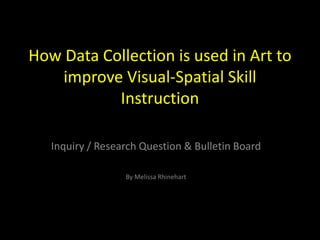 How Data Collection is used in Art to
    improve Visual-Spatial Skill
           Instruction

   Inquiry / Research Question & Bulletin Board

                  By Melissa Rhinehart
 