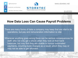 @StoretecHull

www.storetec.net

Facebook.com/storetec
Storetec Services Limited

How Data Loss Can Cause Payroll Problems
There are many forms of data a company may keep that are vital to its
operations, but pay and remuneration information is vital.
Whenever anything goes wrong there can be serious consequences for
staff, who not only get a shock when they look at their bank
balances, but may find they are unable to honour automated
payments, incurring bank charges as a result, which they may or
may not be able to get refunded.

 