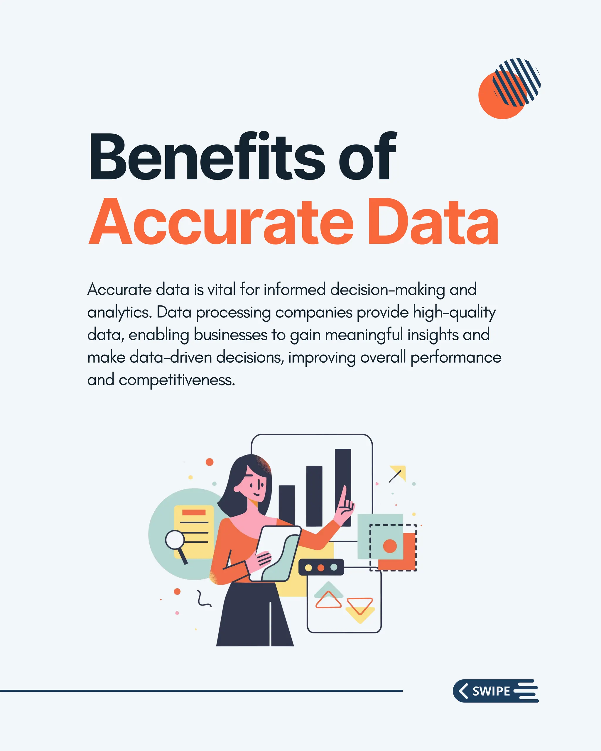 Benefits of
Accurate Data
Accurate data is vital for informed decision-making and
analytics. Data processing companies provide high-quality
data, enabling businesses to gain meaningful insights and
make data-driven decisions, improving overall performance
and competitiveness.
 