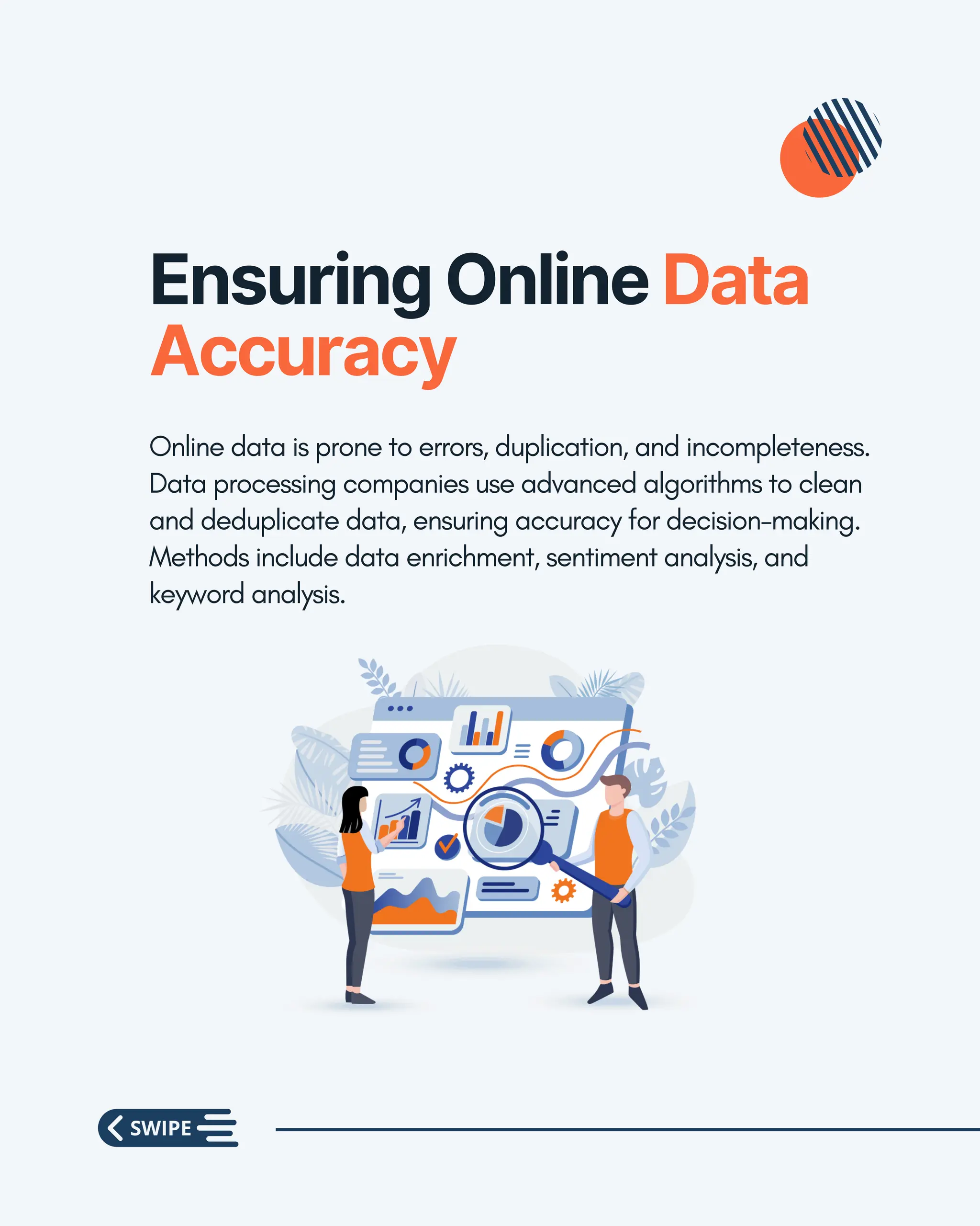 Ensuring Online Data
Accuracy
Online data is prone to errors, duplication, and incompleteness.
Data processing companies use advanced algorithms to clean
and deduplicate data, ensuring accuracy for decision-making.
Methods include data enrichment, sentiment analysis, and
keyword analysis.
 