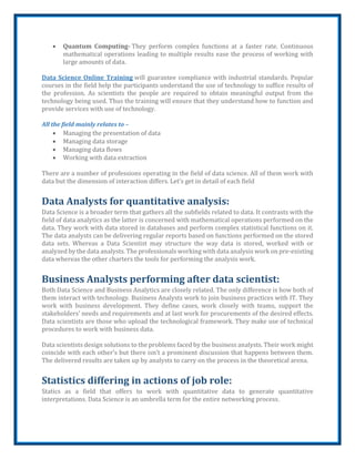  Quantum Computing- They perform complex functions at a faster rate. Continuous
mathematical operations leading to multiple results ease the process of working with
large amounts of data.
Data Science Online Training will guarantee compliance with industrial standards. Popular
courses in the field help the participants understand the use of technology to suffice results of
the profession. As scientists the people are required to obtain meaningful output from the
technology being used. Thus the training will ensure that they understand how to function and
provide services with use of technology.
All the field mainly relates to –
 Managing the presentation of data
 Managing data storage
 Managing data flows
 Working with data extraction
There are a number of professions operating in the field of data science. All of them work with
data but the dimension of interaction differs. Let’s get in detail of each field
Data Analysts for quantitative analysis:
Data Science is a broader term that gathers all the subfields related to data. It contrasts with the
field of data analytics as the latter is concerned with mathematical operations performed on the
data. They work with data stored in databases and perform complex statistical functions on it.
The data analysts can be delivering regular reports based on functions performed on the stored
data sets. Whereas a Data Scientist may structure the way data is stored, worked with or
analyzed by the data analysts. The professionals working with data analysis work on pre-existing
data whereas the other charters the tools for performing the analysis work.
Business Analysts performing after data scientist:
Both Data Science and Business Analytics are closely related. The only difference is how both of
them interact with technology. Business Analysts work to join business practices with IT. They
work with business development. They define cases, work closely with teams, support the
stakeholders’ needs and requirements and at last work for procurements of the desired effects.
Data scientists are those who upload the technological framework. They make use of technical
procedures to work with business data.
Data scientists design solutions to the problems faced by the business analysts. Their work might
coincide with each other’s but there isn’t a prominent discussion that happens between them.
The delivered results are taken up by analysts to carry on the process in the theoretical arena.
Statistics differing in actions of job role:
Statics as a field that offers to work with quantitative data to generate quantitative
interpretations. Data Science is an umbrella term for the entire networking process.
 