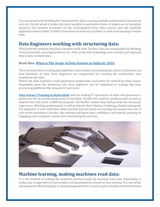 It is concerned with building the framework for data, running multiple mathematical operations
on it etc. On the whole it makes the data readable in qualitative forms. It makes use of statistical
practices but involves processes on the technological front. Data science uses the methods
applied in various fields. It differs from them in services it proffers as well as technology it works
with.
Data Engineers working with structuring data:
They build the systems that data scientists work with. Further, they are responsible for Building
virtual networks, securing hardware etc. They work with technology more closely and regularly
than a data scientist does.
Read Also: What is The Scope of Data Science in India by 2026
Their work involves creating data pipelines, data models and manning the extract, transform and
load functions of data. Data engineers are responsible for creating the architecture that
transforms the data.
Where the data scientists create predictive models that can further be utilized by other teams.
Depending upon the businesses the data engineers can be employed to manage big data,
processing platforms like Amazon S3 and more.
Data Science Training in Hyderabad, hub for leading IT operations in India will guarantee a
quick start for an accelerating career in the field. Further for students, professionals as well as
experts they will serve a different purpose. For further studies they will provide the necessary
experience. Working professionals, it will accelerate their chances of getting a better paying job.
For beginners it will credit their skills learned. Overall hands-on training will assume the role of
real world experience. Further, the training will boost your confidence and morale assisting in
engaging with company’s assets and customizing the services.
Machine learning, making machines read data:
It is the method of making the machines perform tasks by learning from data. Essentially, it
makes use of algorithms to personalize recommendations based on user activity. It is one of the
advancements that took place in data management that is used to gain valuable information from
 