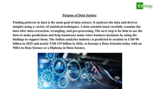 Purpose of Data Science
Finding patterns in data is the main goal of data science. It analyses the data and derives
insights using a variety of statistical techniques. A data scientist must carefully examine the
data after data extraction, wrangling, and pre-processing. The next step is for him to use the
data to make predictions and help businesses make wiser business decisions by using the
findings to support them. The Indian analytics industry is predicted to escalate to USD 98
billion in 2025 and nearly USD 119 billion in 2026, so become a Data Scientist today with an
MBA in Data Science or a Diploma in Data Science.
 