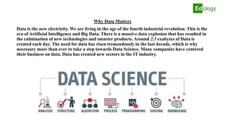 Why Data Matters
Data is the new electricity. We are living in the age of the fourth industrial revolution. This is the
era of Artificial Intelligence and Big Data. There is a massive data explosion that has resulted in
the culmination of new technologies and smarter products. Around 2.5 exabytes of Data is
created each day. The need for data has risen tremendously in the last decade, which is why
necessary more than ever to take a step towards Data Science. Many companies have centered
their business on data. Data has created new sectors in the IT industry.
 