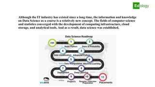 Although the IT industry has existed since a long time, the information and knowledge
on Data Science as a course is a relatively new concept. The fields of computer science
and statistics converged with the development of computing infrastructure, cloud
storage, and analytical tools. And as a result, data science was established.
 