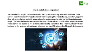 Why is Data Science Important?
Data works like magic. Industries require data to aid in making informed decisions. Data
science transforms unstructured data into valuable insights. The industry, therefore, requires
data science. A data scientist is a magician who understands how to work with data to make
magic. You too can become a data scientist with a Data Science certification. Any data that he
comes across can be mined for useful information by a qualified data scientist. He directs the
business in the appropriate path and solves corporate difficulties using his analytical acumen.
 