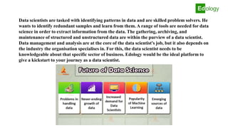 Data scientists are tasked with identifying patterns in data and are skilled problem solvers. He
wants to identify redundant samples and learn from them. A range of tools are needed for data
science in order to extract information from the data. The gathering, archiving, and
maintenance of structured and unstructured data are within the purview of a data scientist.
Data management and analysis are at the core of the data scientist's job, but it also depends on
the industry the organisation specialises in. For this, the data scientist needs to be
knowledgeable about that specific sector of business. Edology would be the ideal platform to
give a kickstart to your journey as a data scientist.
 