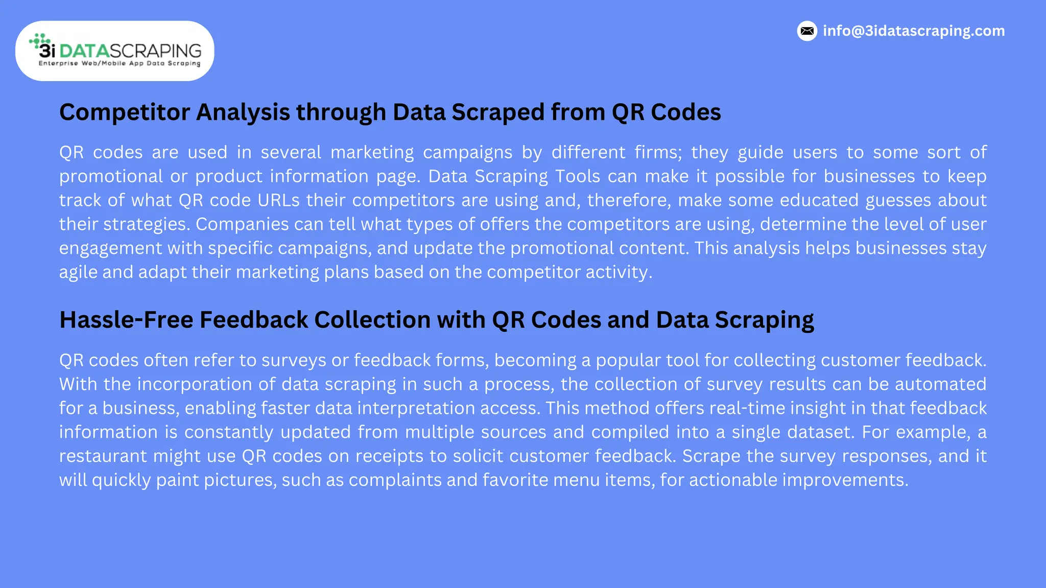 Competitor Analysis through Data Scraped from QR Codes
QR codes are used in several marketing campaigns by different firms; they guide users to some sort of
promotional or product information page. Data Scraping Tools can make it possible for businesses to keep
track of what QR code URLs their competitors are using and, therefore, make some educated guesses about
their strategies. Companies can tell what types of offers the competitors are using, determine the level of user
engagement with specific campaigns, and update the promotional content. This analysis helps businesses stay
agile and adapt their marketing plans based on the competitor activity.
Hassle-Free Feedback Collection with QR Codes and Data Scraping
QR codes often refer to surveys or feedback forms, becoming a popular tool for collecting customer feedback.
With the incorporation of data scraping in such a process, the collection of survey results can be automated
for a business, enabling faster data interpretation access. This method offers real-time insight in that feedback
information is constantly updated from multiple sources and compiled into a single dataset. For example, a
restaurant might use QR codes on receipts to solicit customer feedback. Scrape the survey responses, and it
will quickly paint pictures, such as complaints and favorite menu items, for actionable improvements.
info@3idatascraping.com
 