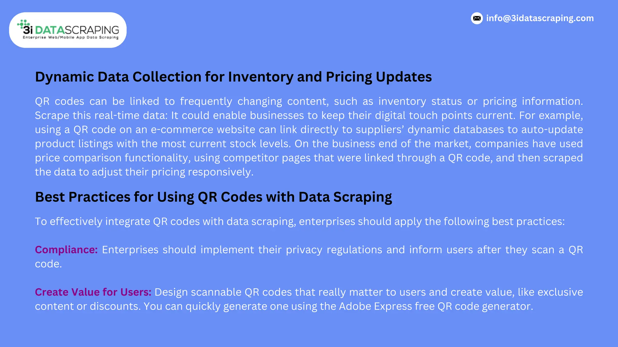 Dynamic Data Collection for Inventory and Pricing Updates
QR codes can be linked to frequently changing content, such as inventory status or pricing information.
Scrape this real-time data: It could enable businesses to keep their digital touch points current. For example,
using a QR code on an e-commerce website can link directly to suppliers’ dynamic databases to auto-update
product listings with the most current stock levels. On the business end of the market, companies have used
price comparison functionality, using competitor pages that were linked through a QR code, and then scraped
the data to adjust their pricing responsively.
Best Practices for Using QR Codes with Data Scraping
To effectively integrate QR codes with data scraping, enterprises should apply the following best practices:
Compliance: Enterprises should implement their privacy regulations and inform users after they scan a QR
code.
Create Value for Users: Design scannable QR codes that really matter to users and create value, like exclusive
content or discounts. You can quickly generate one using the Adobe Express free QR code generator.
info@3idatascraping.com
 