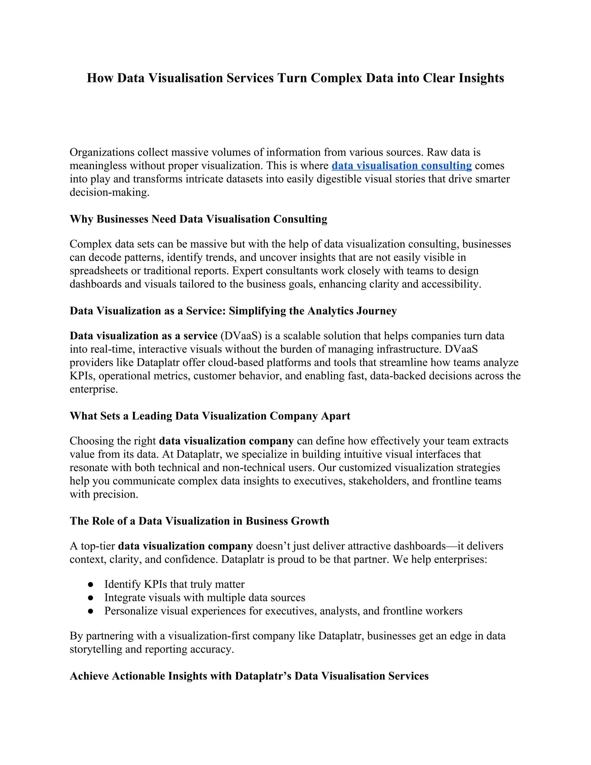 How Data Visualisation Services Turn Complex Data into Clear Insights
Organizations collect massive volumes of information from various sources. Raw data is
meaningless without proper visualization. This is where data visualisation consulting comes
into play and transforms intricate datasets into easily digestible visual stories that drive smarter
decision-making.
Why Businesses Need Data Visualisation Consulting
Complex data sets can be massive but with the help of data visualization consulting, businesses
can decode patterns, identify trends, and uncover insights that are not easily visible in
spreadsheets or traditional reports. Expert consultants work closely with teams to design
dashboards and visuals tailored to the business goals, enhancing clarity and accessibility.
Data Visualization as a Service: Simplifying the Analytics Journey
Data visualization as a service (DVaaS) is a scalable solution that helps companies turn data
into real-time, interactive visuals without the burden of managing infrastructure. DVaaS
providers like Dataplatr offer cloud-based platforms and tools that streamline how teams analyze
KPIs, operational metrics, customer behavior, and enabling fast, data-backed decisions across the
enterprise.
What Sets a Leading Data Visualization Company Apart
Choosing the right data visualization company can define how effectively your team extracts
value from its data. At Dataplatr, we specialize in building intuitive visual interfaces that
resonate with both technical and non-technical users. Our customized visualization strategies
help you communicate complex data insights to executives, stakeholders, and frontline teams
with precision.
The Role of a Data Visualization in Business Growth
A top-tier data visualization company doesn’t just deliver attractive dashboards—it delivers
context, clarity, and confidence. Dataplatr is proud to be that partner. We help enterprises:
● Identify KPIs that truly matter
● Integrate visuals with multiple data sources
● Personalize visual experiences for executives, analysts, and frontline workers
By partnering with a visualization-first company like Dataplatr, businesses get an edge in data
storytelling and reporting accuracy.
Achieve Actionable Insights with Dataplatr’s Data Visualisation Services
 