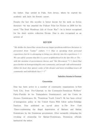 his father. Diaz settled in Palin, New Jersey, where he started his 
academic and, later, his literary career. 
Despite the fact this novelist is better known for his work on fiction 
literature -he was awarded the Pulitzer Prize for Fiction on 2008 for his 
novel “The Brief Wondrous Life of Oscar Wao”- he is better recognized 
for his short stories collection Drown. Diaz is also recognized as an 
activist of 
REVIEW 
“My dislike for Junot Diaz stems from my larger problems with how literature is 
presented from “Latino” culture. (…) Diaz is speaking from personal 
experience, but he is attempting to bring you directly into his experience. (…) 
We can safely assume that this is a poor neighborhood in the late 60s or 70s – 
with the mention of government cheese and “the Movement.” (…) Junot Diaz 
goes further in homogenizing his own community, and people will unfortunately 
follow his lead, thus ignore some of the deeper and more troubling issues all 
community and individuals face (…) ” 
Isabalino Anastacio Guzman 
Connotation 
Díaz has been active in a number of community organizations in New 
York City, from Pro-Libertad, to the Communist Dominican Workers' 
Party (Partido de los Trabajadores Dominicanos), and the Unión de 
Jóvenes Dominicanos (lit. "Dominican Youth Union"). He has been critical 
of immigration policy in the United States. With fellow author Edwidge 
Danticat, Díaz published an op-ed piece in The New York 
Times condemning the illegal deportation of Haitians and Haitian 
Dominicans by the Dominican government. After outwardly critiquing the 
revoking of citizenship for Haitian-Dominicans, Dominican officials 
lambasted the writer. 
 