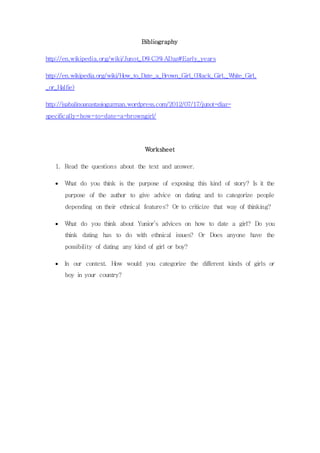 Bibliography 
http://en.wikipedia.org/wiki/Junot_D%C3%ADaz#Early_years 
http://en.wikipedia.org/wiki/How_to_Date_a_Brown_Girl_(Black_Girl,_White_Girl, 
_or_Halfie) 
http://isabalinoanastasioguzman.wordpress.com/2012/07/17/junot-diaz-specifically- 
how-to-date-a-browngirl/ 
Worksheet 
1. Read the questions about the text and answer. 
 What do you think is the purpose of exposing this kind of story? Is it the 
purpose of the author to give advice on dating and to categorize people 
depending on their ethnical features? Or to criticize that way of thinking? 
 What do you think about Yunior’s advices on how to date a girl? Do you 
think dating has to do with ethnical issues? Or Does anyone have the 
possibility of dating any kind of girl or boy? 
 In our context. How would you categorize the different kinds of girls or 
boy in your country? 
 