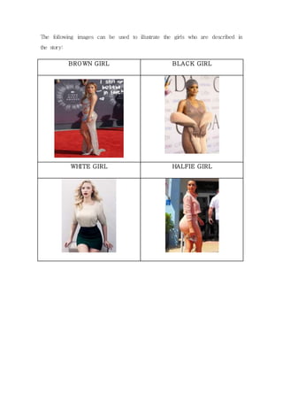 The following images can be used to illustrate the girls who are described in 
the story: 
BROWN GIRL BLACK GIRL 
WHITE GIRL HALFIE GIRL 
