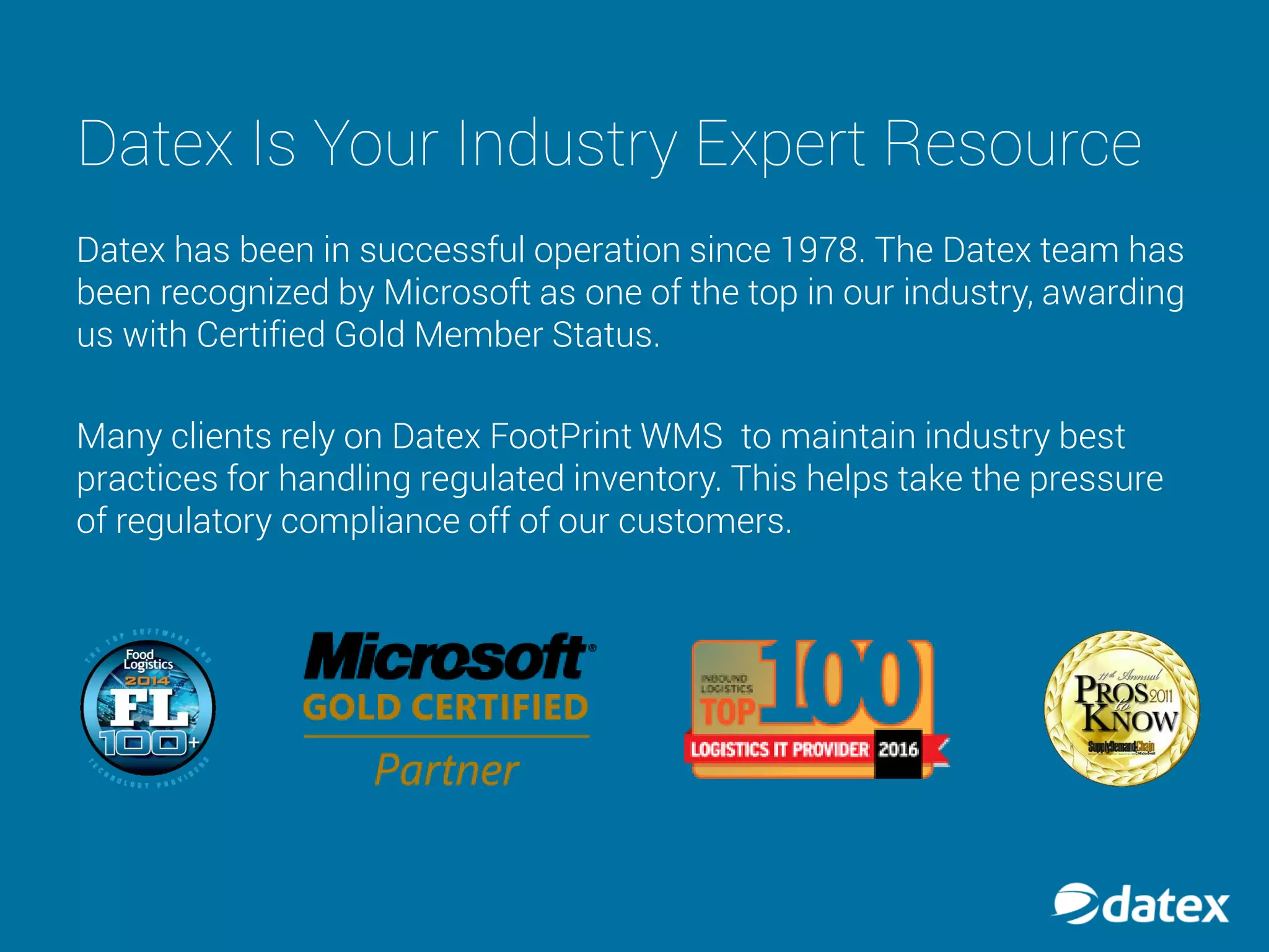 Datex Is Your Industry Expert Resource
Datex has been in successful operation since 1978. The Datex team has
been recognized by Microsoft as one of the top in our industry, awarding
us with Certified Gold Member Status.
Many clients rely on Datex FootPrint WMS to maintain industry best
practices for handling regulated inventory. This helps take the pressure
of regulatory compliance off of our customers.
 